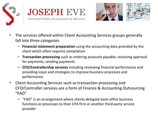 Preferred Implementation & Outsource Practice Development Partner  AICPA  business solutions The services offered within Client Accounting Services groups generally fall into three categories Financial statement preparation  using the accounting data provided by the client which often requires compilation Transaction processing  such as entering accounts payable, receiving approval for payments, sending payments CFO/Controllership services  including reviewing financial performance and providing input and strategies to improve business processes and performance Client Accounting Services such as transaction processing and CFO/Controller services are a form of Finance & Accounting Outsourcing “FAO” “ FAO” is an arrangement where clients delegate back-office business functions or processes to their CPA firm or another third-party service provider 