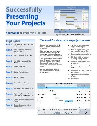 Project managers deal in de-
tails; management wants a
snapshot.
How can you translate your
project details into a brief
summary which clearly con-
veys the status of the project?
This guide offers methods for
how to create clear, concise
project reports along with a
few tips on what to report
when you don’t know where to
start.
On the pages which follow,
you will learn more about
these areas:
Highlights The need for clear, concise project reports
 The ready-for-prime-time
project status report
 What to report when you
don’t know where to start
 Budget status presentations
 Get the most information
on a single-page report
 Viewer-friendly earned val-
ue reports
 Summary reports with drill-
down
 Baseline and current sched-
ule reports
 Major milestone summary
reports
And much more.
Successfully
Presenting
Your Projects
Your Guide to Presenting Projects
Sponsored by: KIDASA Software
Page 1 The need for clear, concise
project reports
Page 2 Is your project ready for
prime time?
Page 3 Use consistent symbology
Page 5 Highlight Important Mile-
stones
Page 7 Report Progress
Page 9 Report Project Cost
Page 10 Add Indicators
Page 11 Present Earned Value
Page 13 Get more on a single page
Page 15 Reporting Accuracy: From
Database to Project Report
Page 16 Create Reports for Microsoft
Project
Page 17 Create Reports for Other
Applications
 