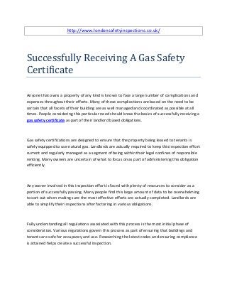 http://www.londonsafetyinspections.co.uk/




Successfully Receiving A Gas Safety
Certificate

Anyone that owns a property of any kind is known to face a large number of complications and
expenses throughout their efforts. Many of these complications are based on the need to be
certain that all facets of their building are as well managed and coordinated as possible at all
times. People considering this particular need should know the basics of successfully receiving a
gas safety certificate as part of their landlord based obligations.



Gas safety certifications are designed to ensure that the property being leased to tenants is
safely equipped to use natural gas. Landlords are actually required to keep this inspection effort
current and regularly managed as a segment of being within their legal confines of responsible
renting. Many owners are uncertain of what to focus on as part of administering this obligation
efficiently.



Any owner involved in this inspection effort is faced with plenty of resources to consider as a
portion of successfully passing. Many people find this large amount of data to be overwhelming
to sort out when making sure the most effective efforts are actually completed. Landlords are
able to simplify their inspections after factoring in various obligations.



Fully understanding all regulations associated with this process is the most initial phase of
consideration. Various regulations govern this process as part of ensuring that buildings and
tenants are safe for occupancy and use. Researching the latest codes and ensuring compliance
is attained helps create a successful inspection.
 