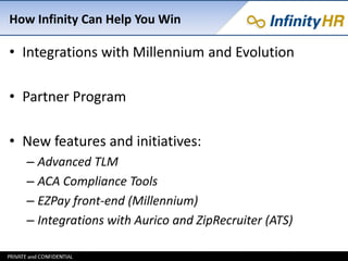 How Infinity Can Help You Win
• Integrations with Millennium and Evolution
• Partner Program
• New features and initiatives:
– Advanced TLM
– ACA Compliance Tools
– EZPay front-end (Millennium)
– Integrations with Aurico and ZipRecruiter (ATS)
 