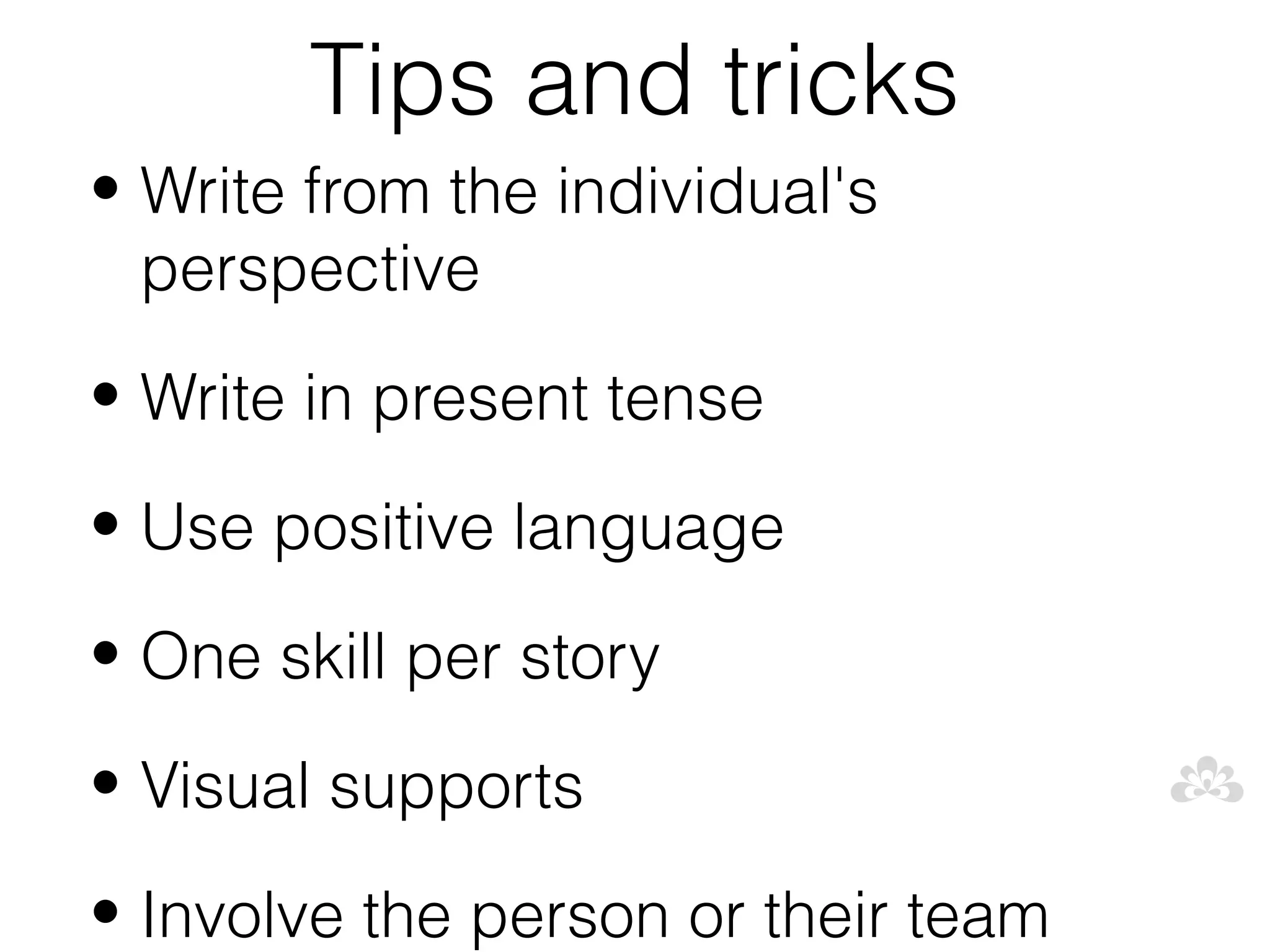 Tips and tricks
• Write from the individual's
  perspective
• Write in present tense

• Use positive language

• One skill per story

• Visual supports

• Involve the person or their team
 