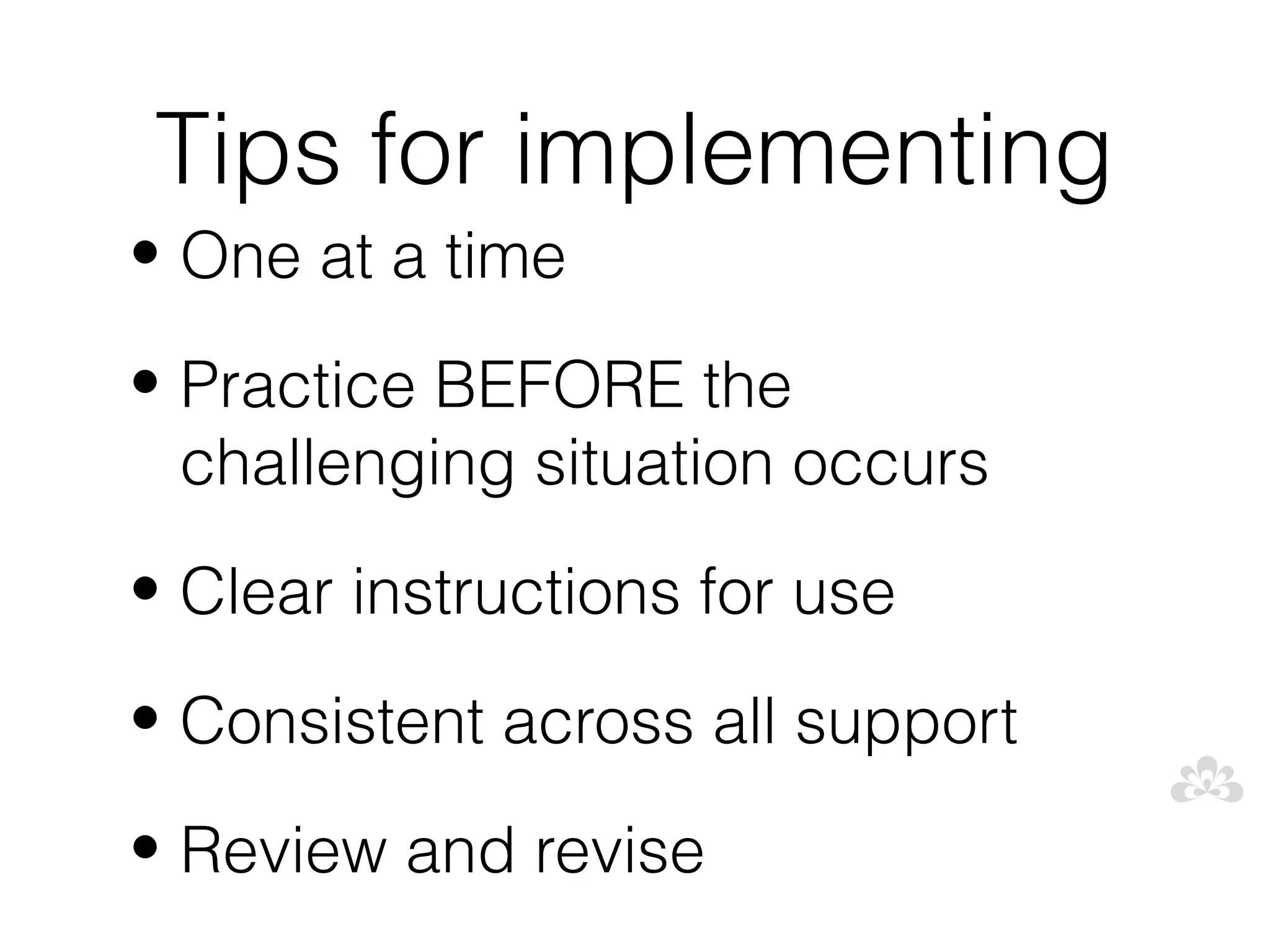Tips for implementing
• One at a time

• Practice BEFORE the
  challenging situation occurs
• Clear instructions for use

• Consistent across all support

• Review and revise
 