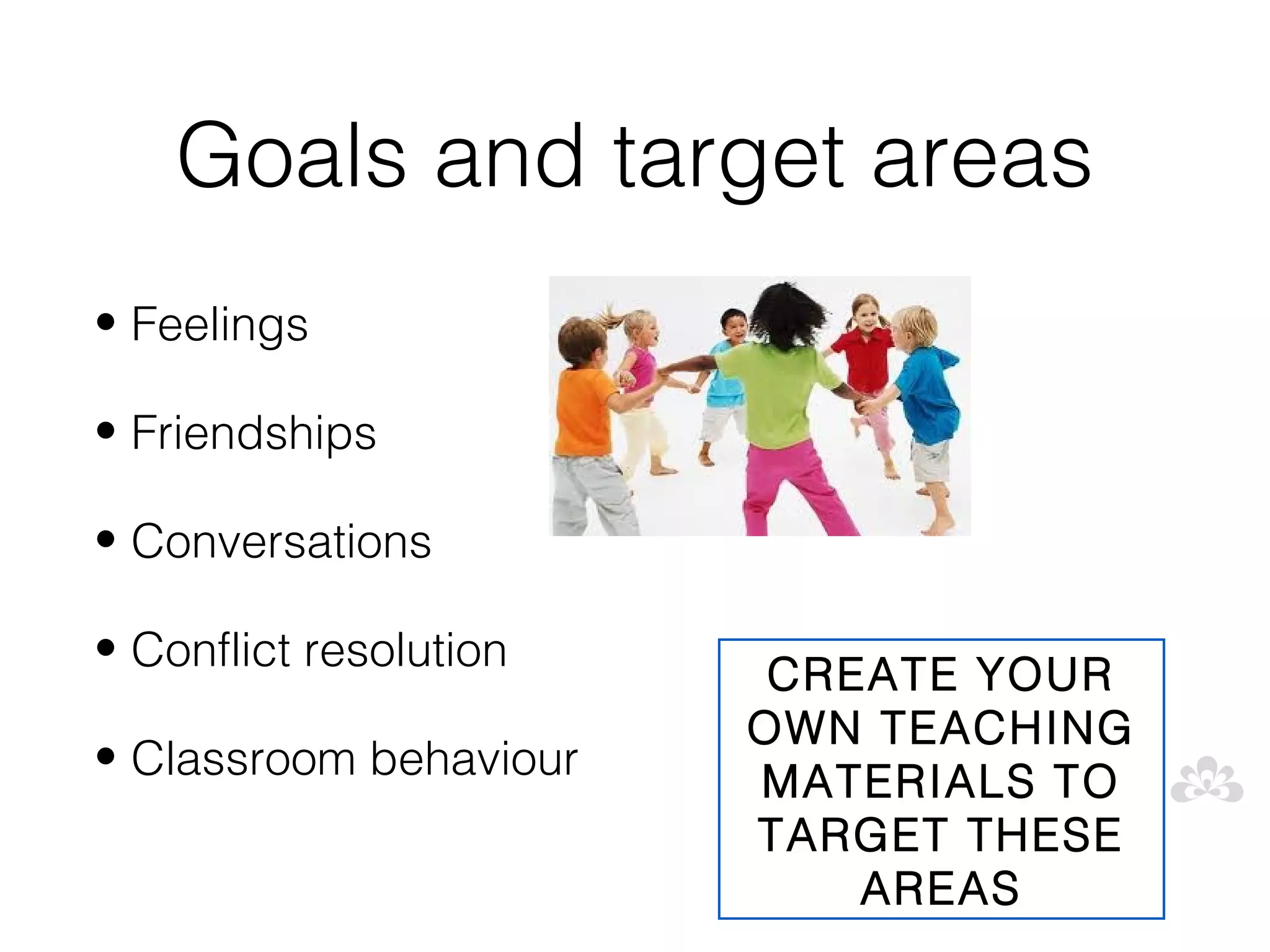 Goals and target areas
• Feelings

• Friendships

• Conversations

• Conflict resolution
                         CREATE YOUR
                        OWN TEACHING
• Classroom behaviour
                        MATERIALS TO
                        TARGET THESE
                            AREAS
 