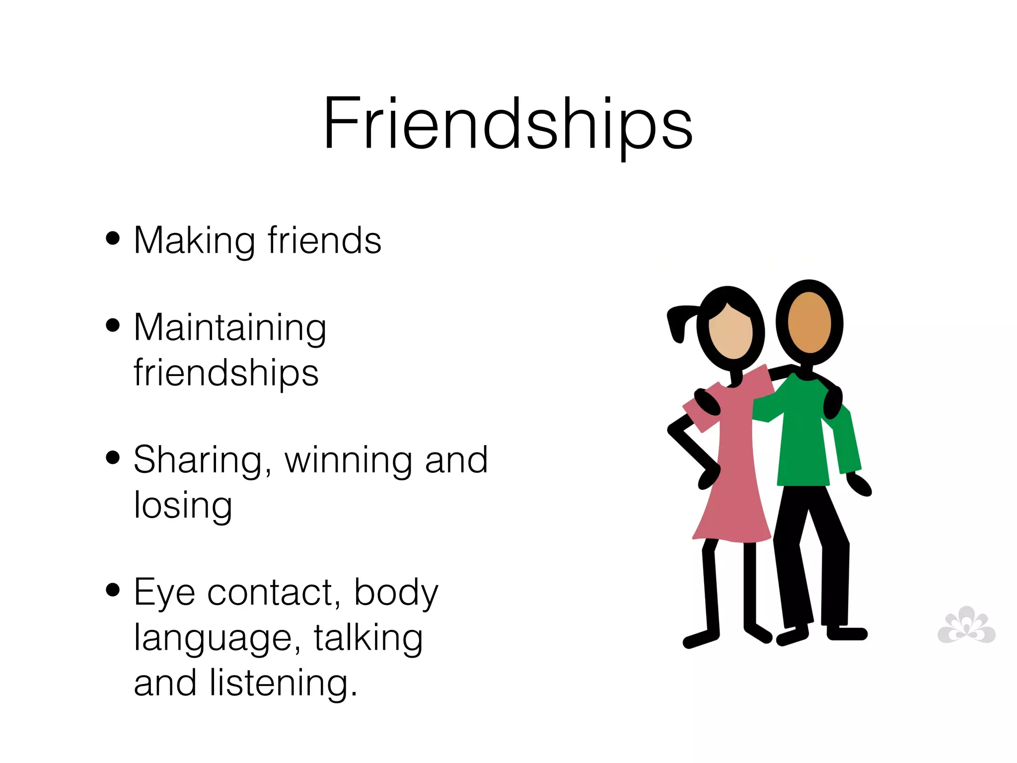 Friendships
• Making friends

• Maintaining
  friendships

• Sharing, winning and
  losing

• Eye contact, body
  language, talking
  and listening.
 