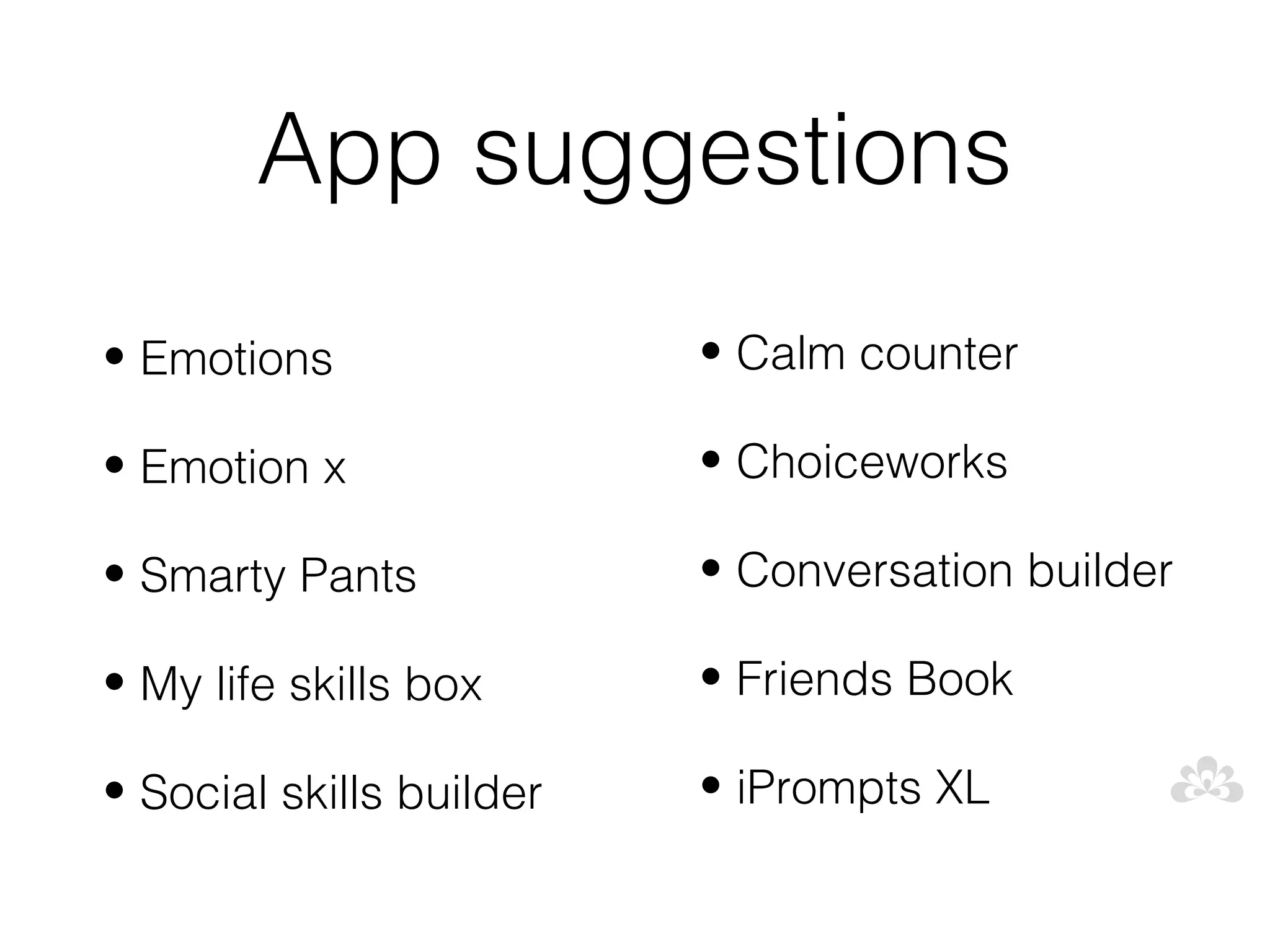 App suggestions
• Emotions                • Calm counter

• Emotion x               • Choiceworks

• Smarty Pants            • Conversation builder

• My life skills box      • Friends Book

• Social skills builder   • iPrompts XL
 