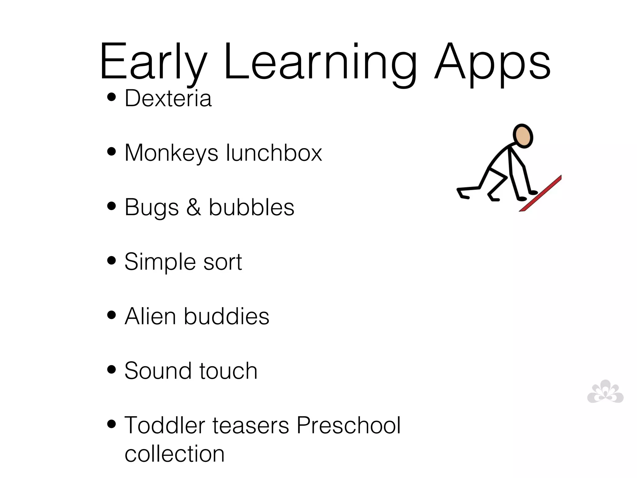 Early Learning Apps
• Dexteria

• Monkeys lunchbox

• Bugs & bubbles

• Simple sort

• Alien buddies

• Sound touch

• Toddler teasers Preschool
  collection
 