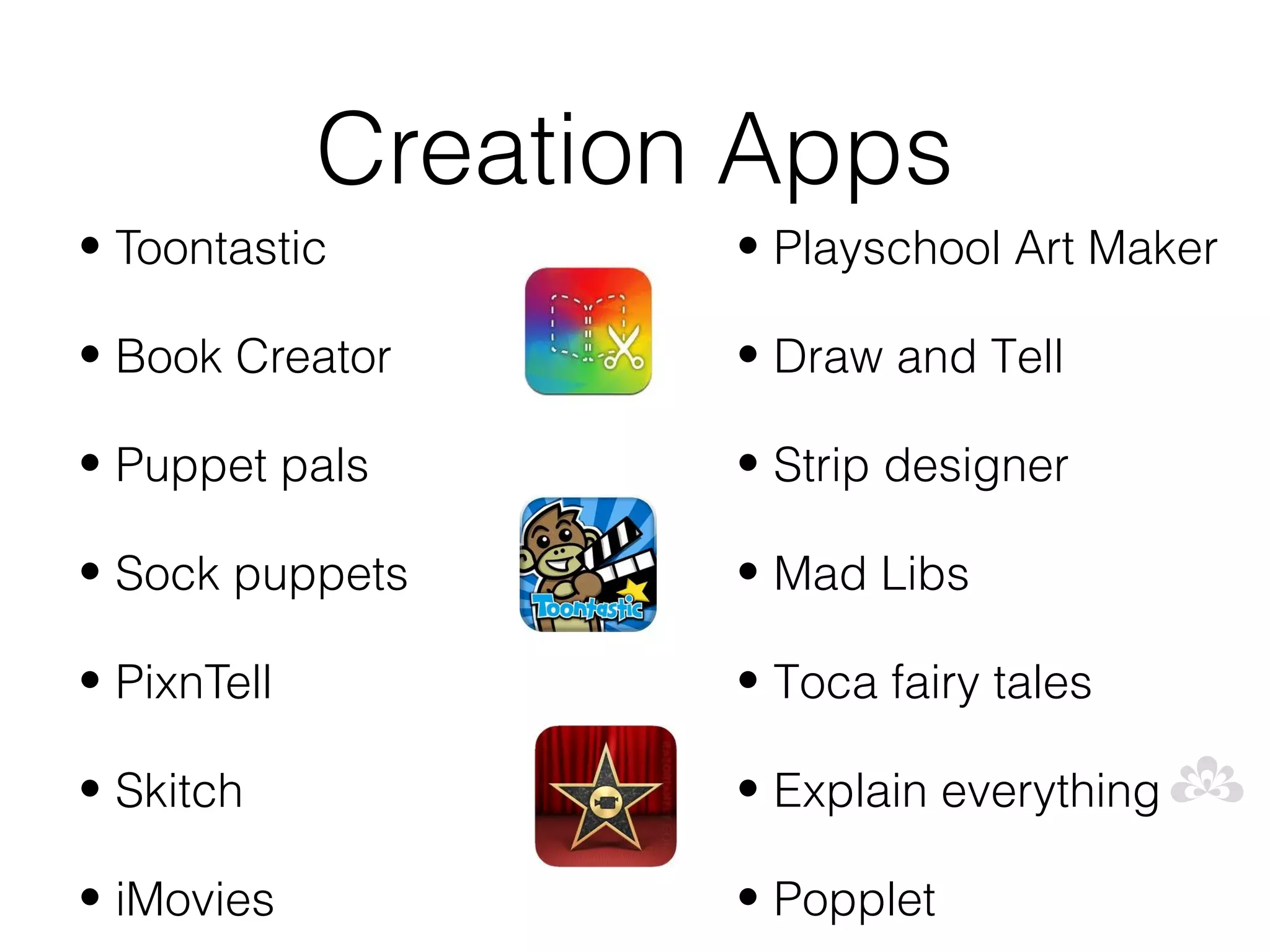 Creation Apps
• Toontastic         • Playschool Art Maker

• Book Creator       • Draw and Tell

• Puppet pals        • Strip designer

• Sock puppets       • Mad Libs

• PixnTell           • Toca fairy tales

• Skitch             • Explain everything

• iMovies            • Popplet
 