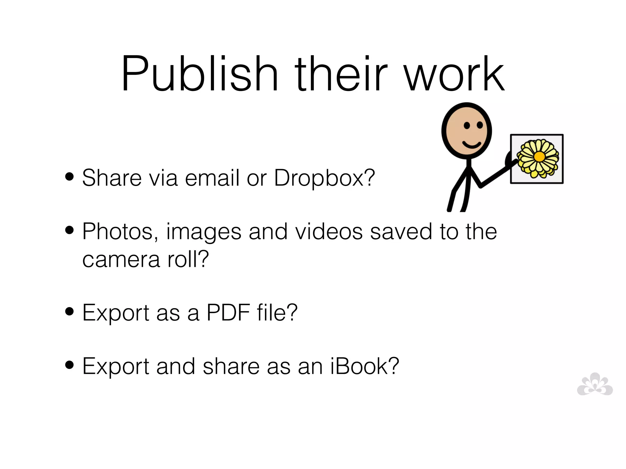 Publish their work
• Share via email or Dropbox?

• Photos, images and videos saved to the
  camera roll?

• Export as a PDF file?

• Export and share as an iBook?
 