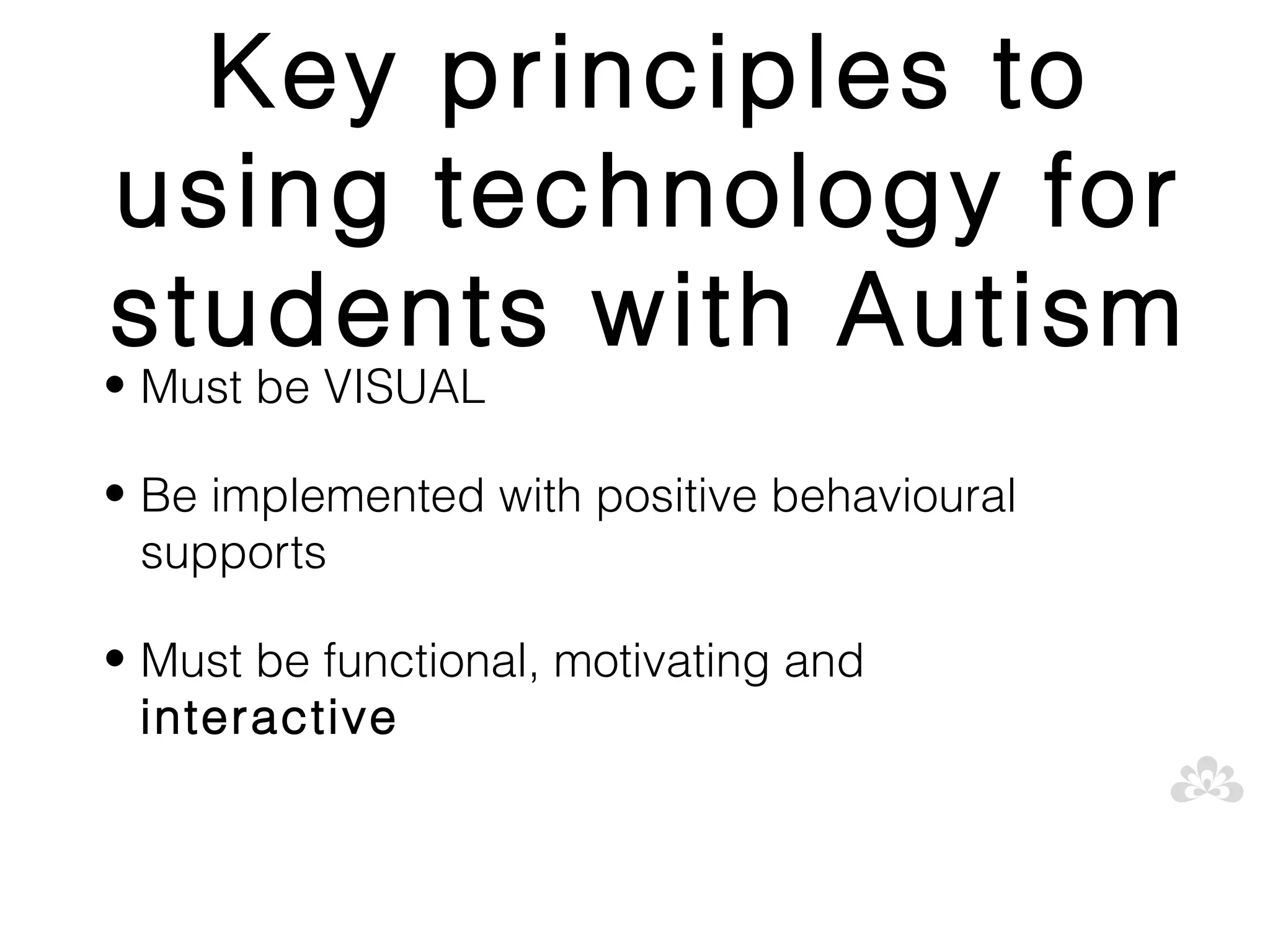 Key principles to
using technology for
students with Autism
• Must be VISUAL

• Be implemented with positive behavioural
  supports

• Must be functional, motivating and
  interactive
 