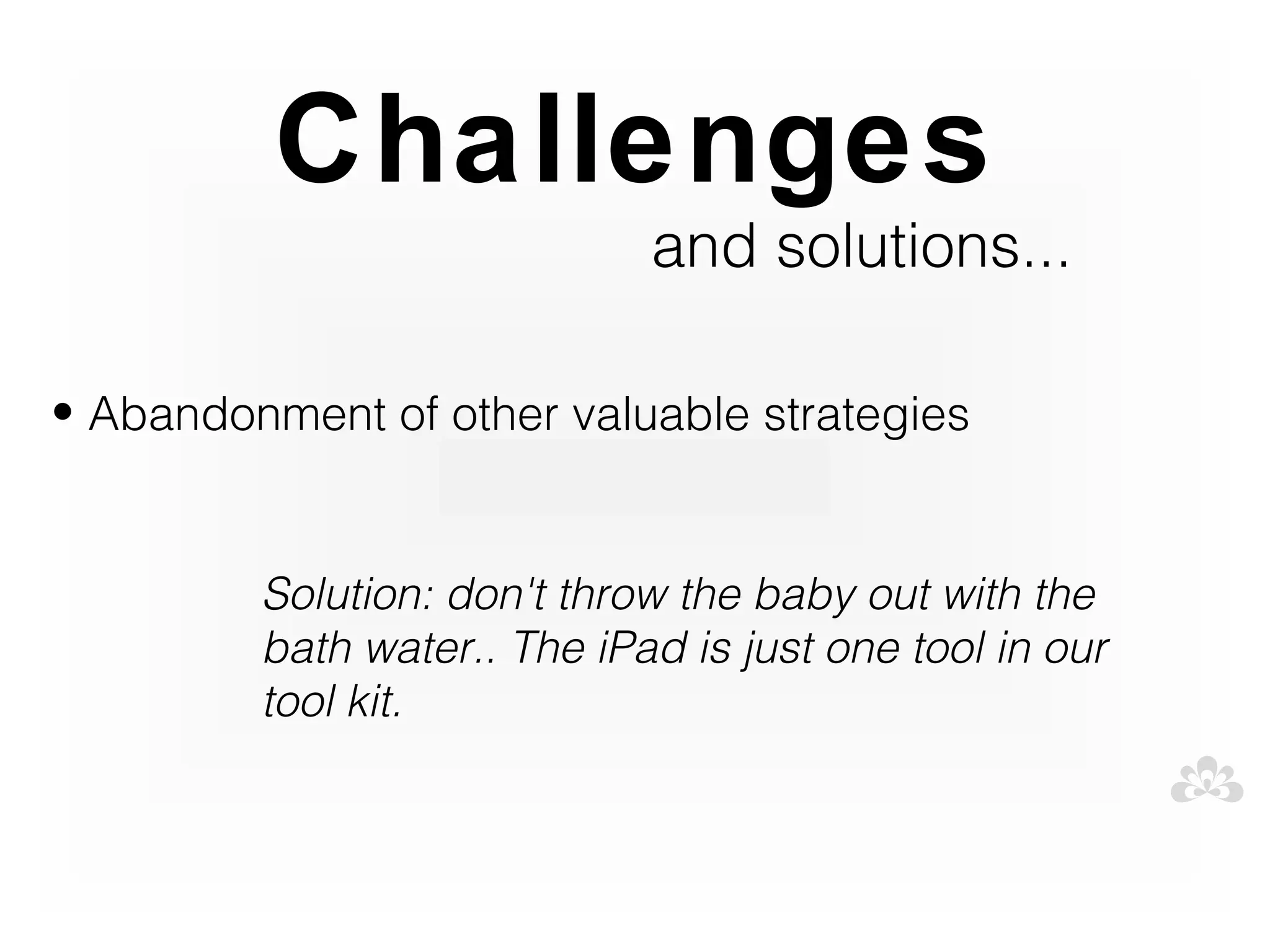 Challenges
                             and solutions...

• Abandonment of other valuable strategies


         Solution: don't throw the baby out with the
         bath water.. The iPad is just one tool in our
         tool kit.
 