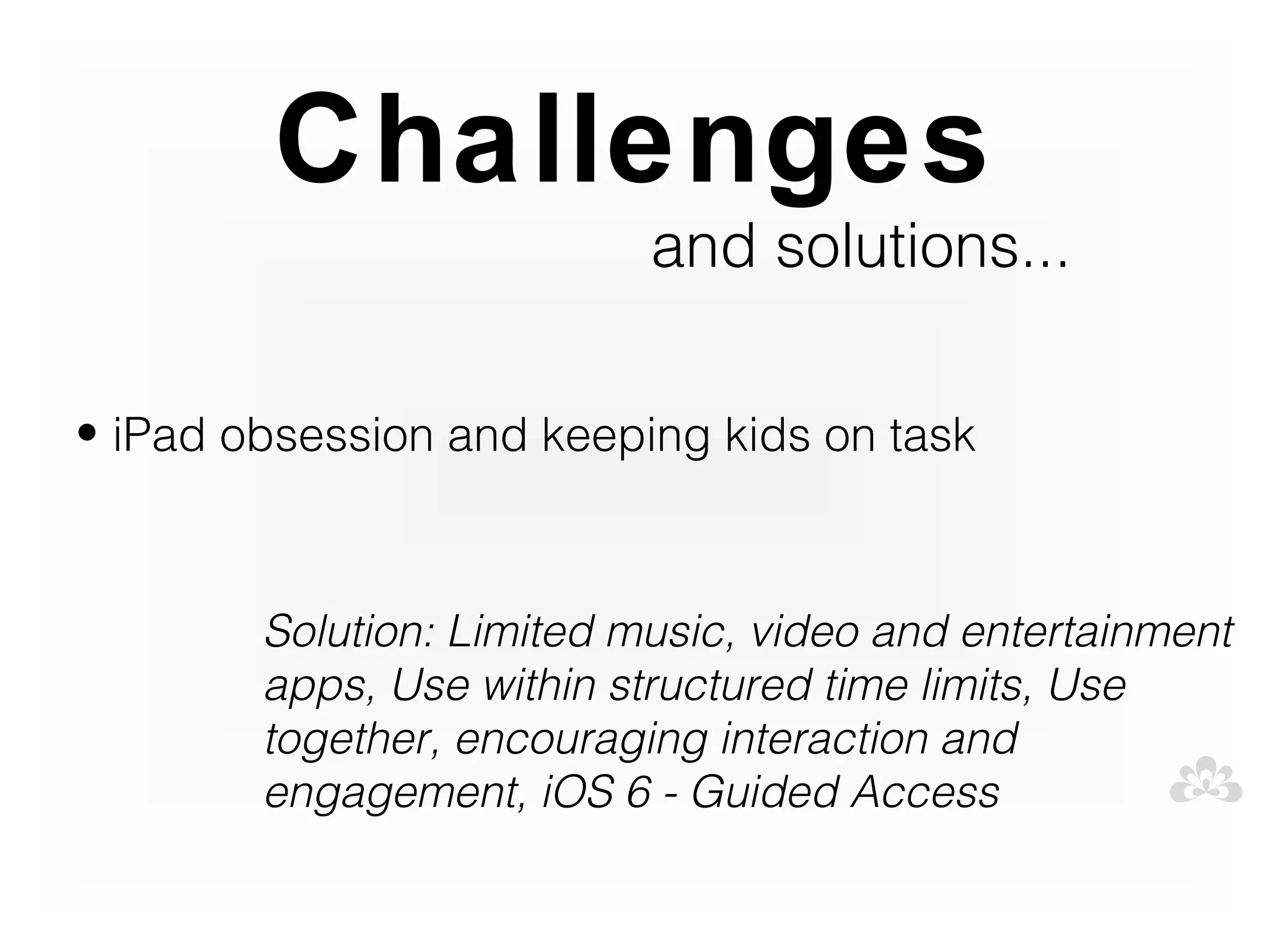 Challenges
                           and solutions...

• iPad obsession and keeping kids on task



        Solution: Limited music, video and entertainment
        apps, Use within structured time limits, Use
        together, encouraging interaction and
        engagement, iOS 6 - Guided Access
 
