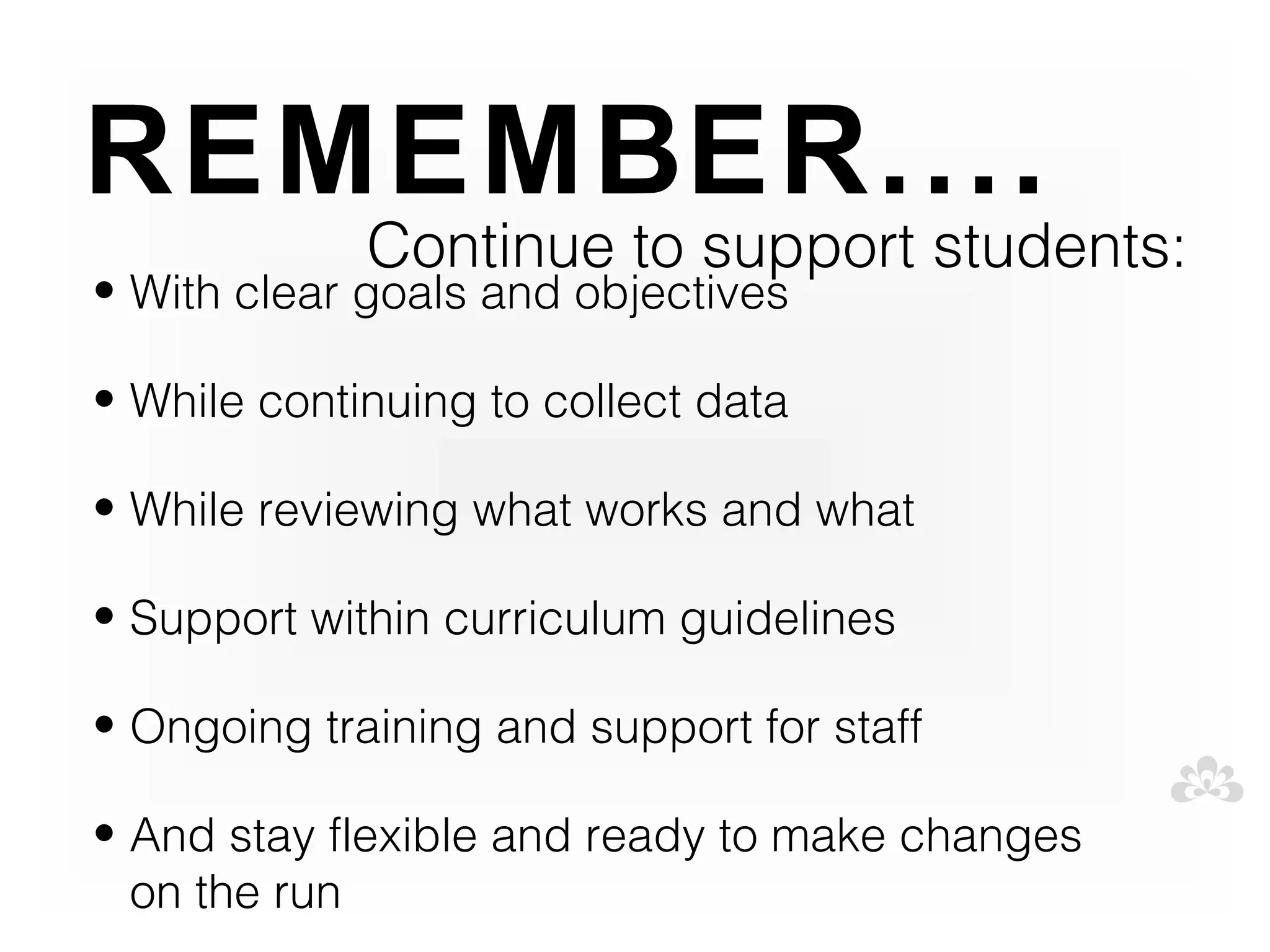 REMEMBER....
             Continue to support students:
• With clear goals and objectives

• While continuing to collect data

• While reviewing what works and what

• Support within curriculum guidelines

• Ongoing training and support for staff

• And stay flexible and ready to make changes
  on the run
 