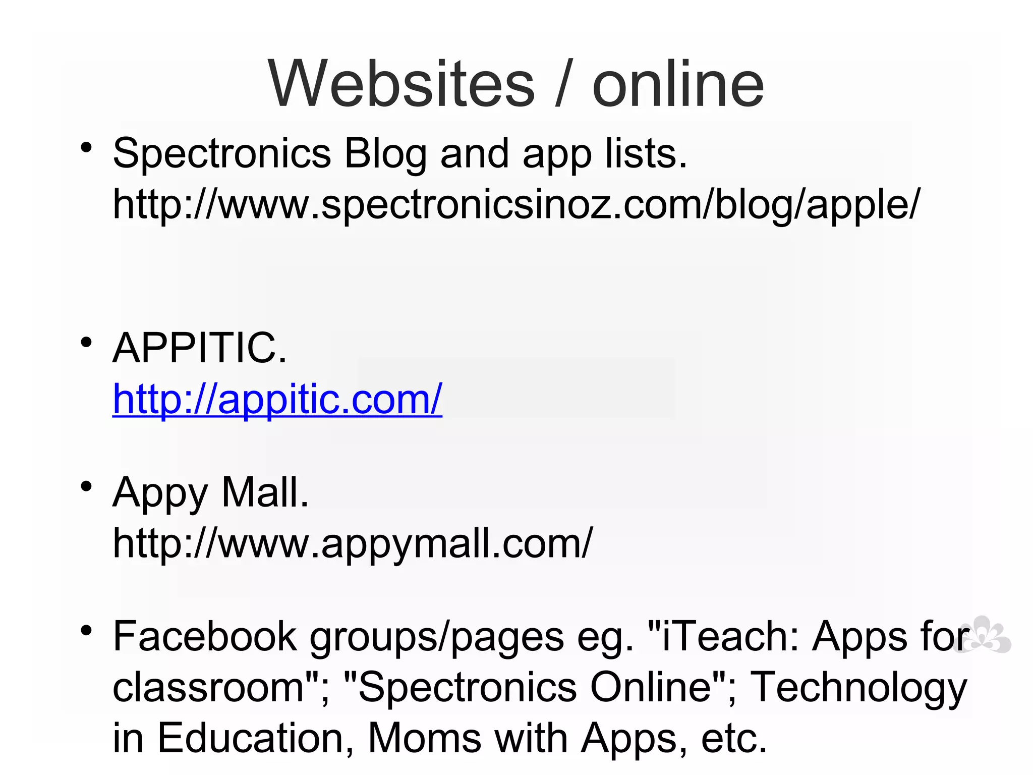 Websites / online
• Spectronics Blog and app lists.
  http://www.spectronicsinoz.com/blog/apple/


• APPITIC.
  http://appitic.com/

• Appy Mall.
  http://www.appymall.com/

• Facebook groups/pages eg. "iTeach: Apps for
  classroom"; "Spectronics Online"; Technology
  in Education, Moms with Apps, etc.
 