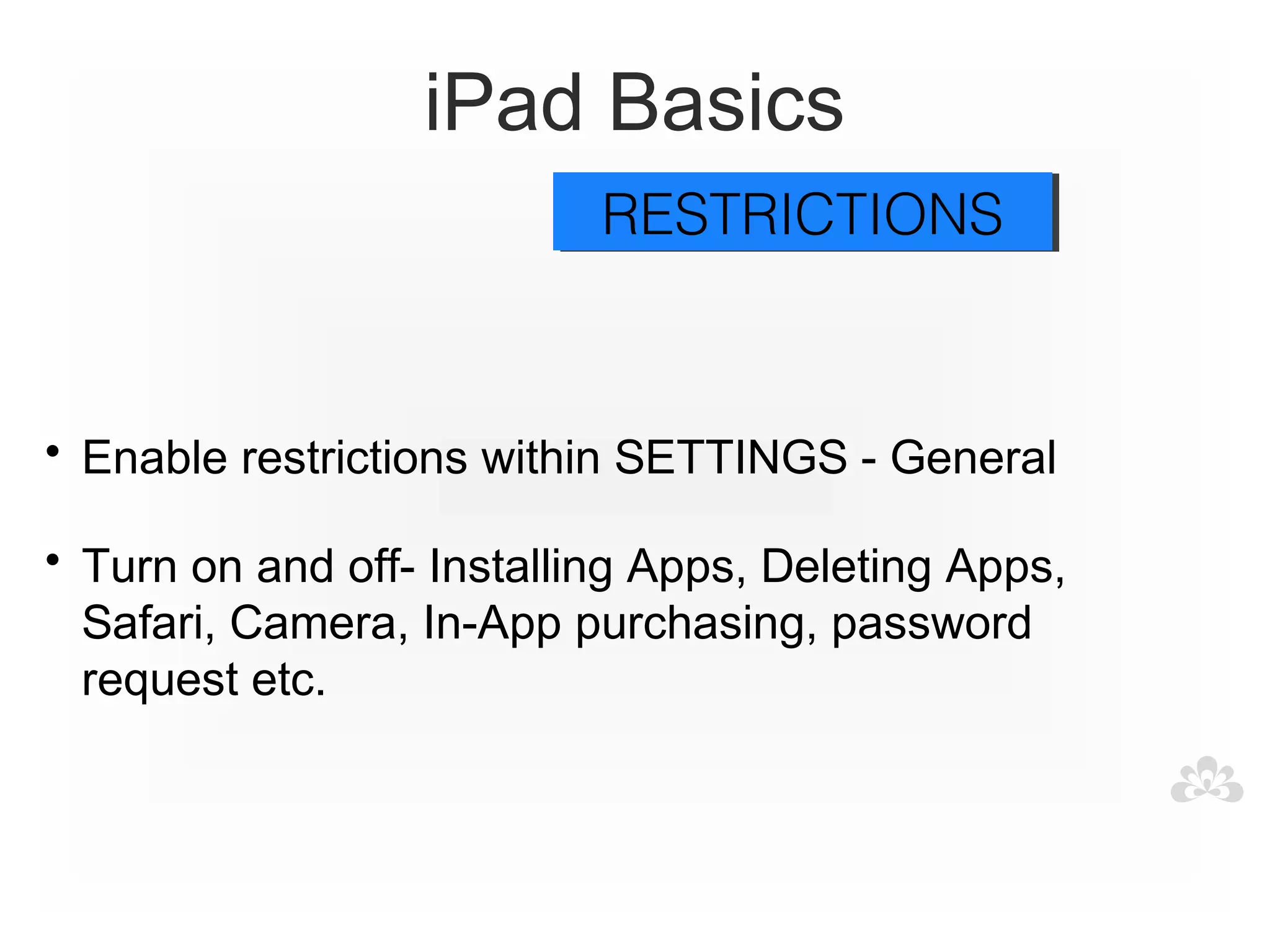 iPad Basics
                           RESTRICTIONS
                           RESTRICTIONS



• Enable restrictions within SETTINGS - General

• Turn on and off- Installing Apps, Deleting Apps,
  Safari, Camera, In-App purchasing, password
  request etc.
 