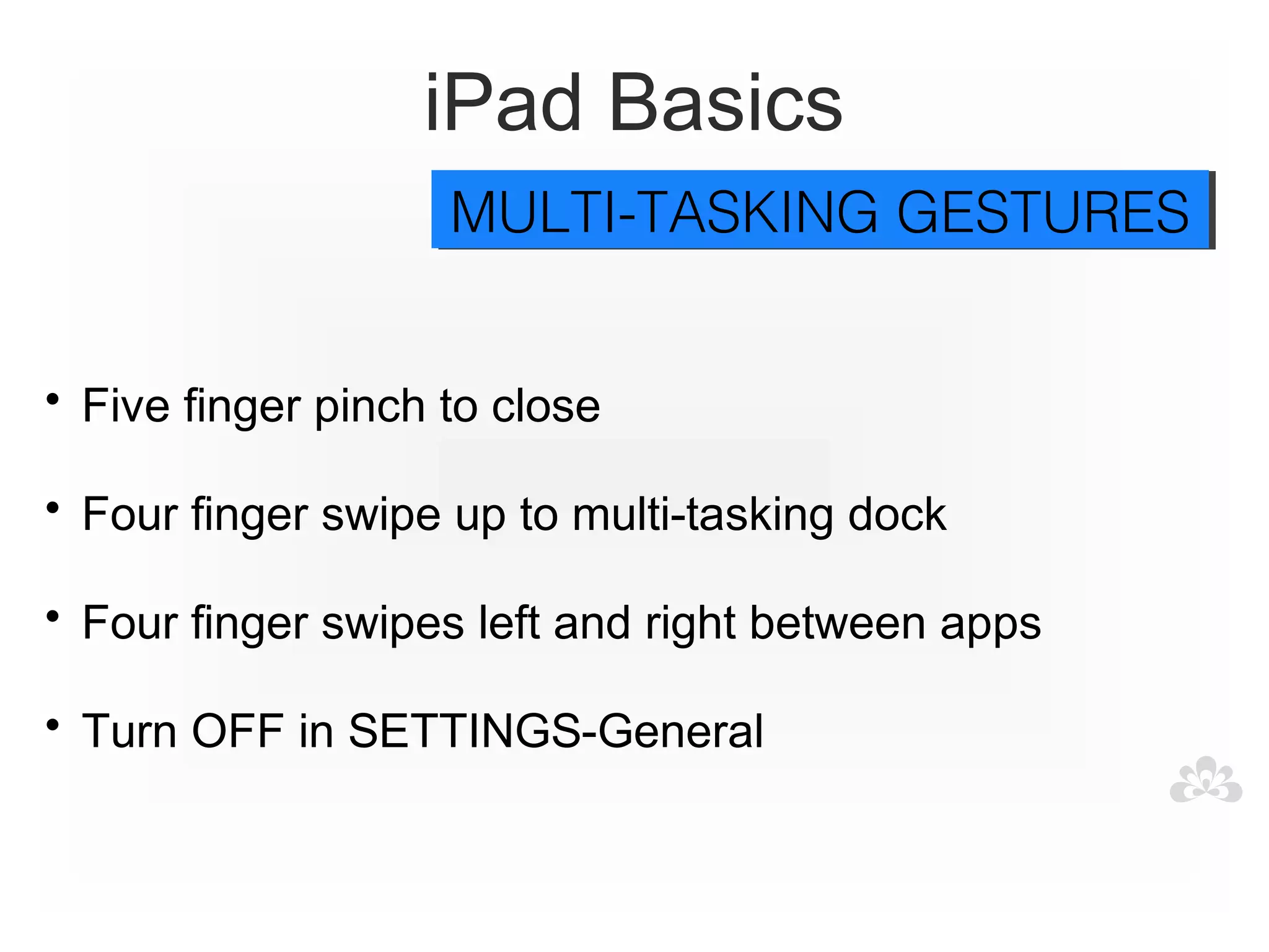 iPad Basics
                    MULTI-TASKING GESTURES
                    MULTI-TASKING GESTURES


• Five finger pinch to close

• Four finger swipe up to multi-tasking dock

• Four finger swipes left and right between apps

• Turn OFF in SETTINGS-General
 
