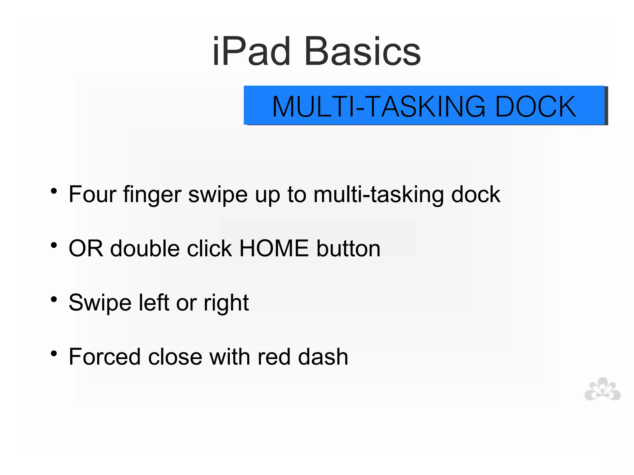 iPad Basics
                        MULTI-TASKING DOCK
                        MULTI-TASKING DOCK

• Four finger swipe up to multi-tasking dock

• OR double click HOME button

• Swipe left or right

• Forced close with red dash
 