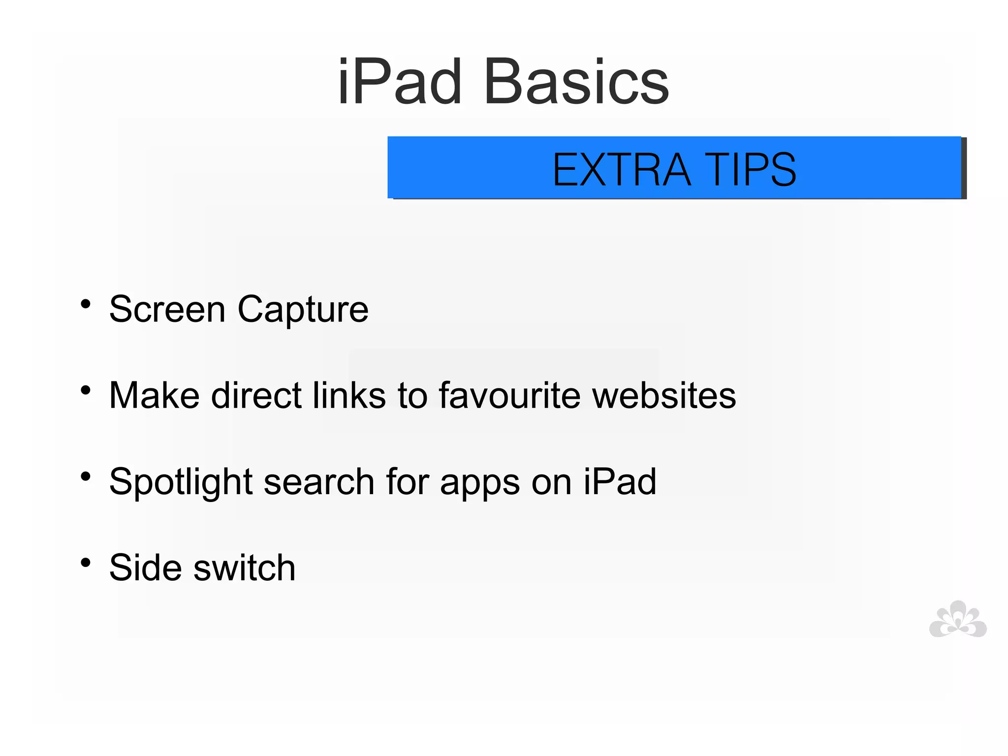 iPad Basics
                             EXTRA TIPS
                             EXTRA TIPS

• Screen Capture

• Make direct links to favourite websites

• Spotlight search for apps on iPad

• Side switch
 