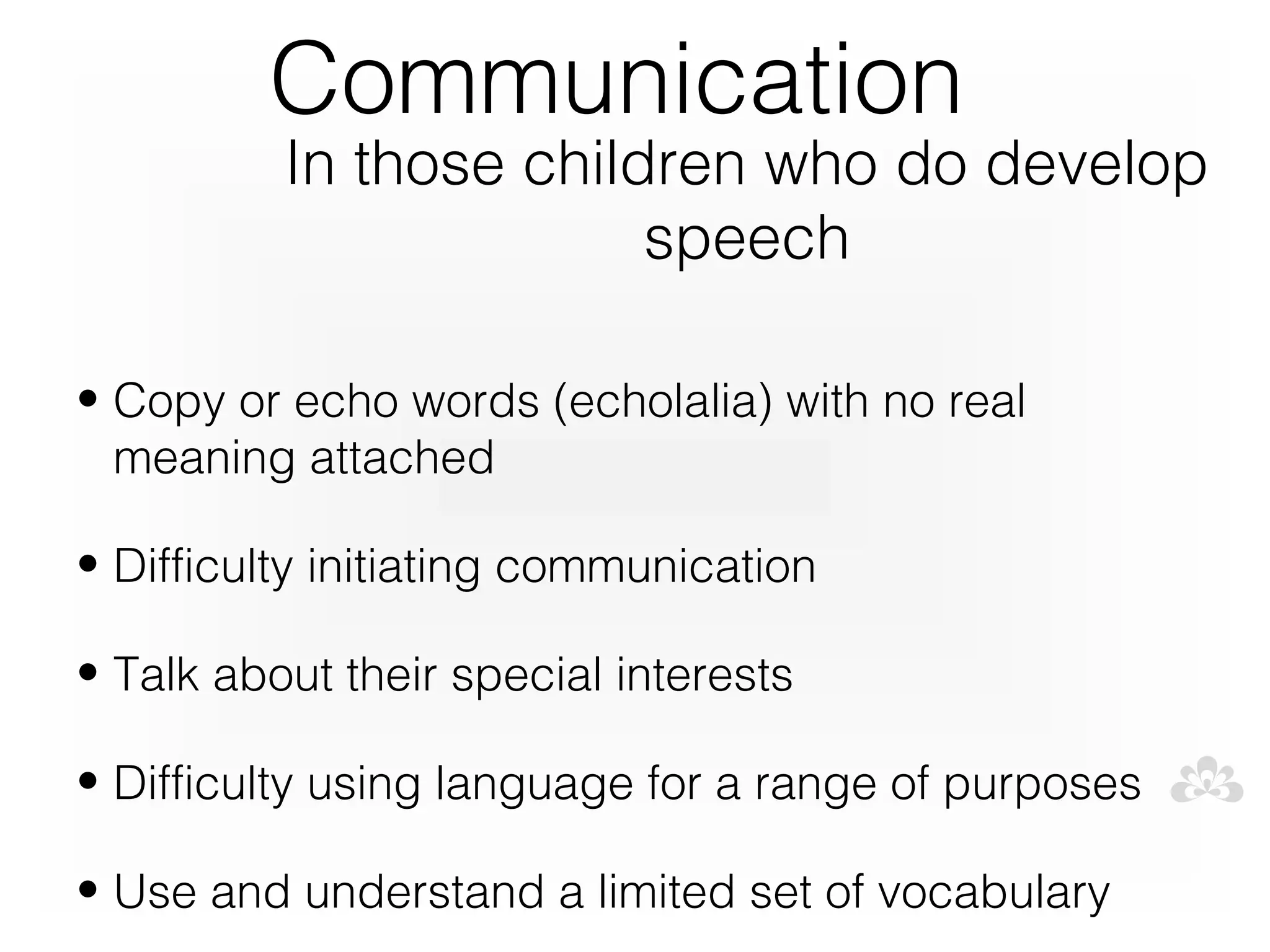 Communication
          In those children who do develop
                        speech

• Copy or echo words (echolalia) with no real
  meaning attached

• Difficulty initiating communication

• Talk about their special interests

• Difficulty using language for a range of purposes

• Use and understand a limited set of vocabulary
 