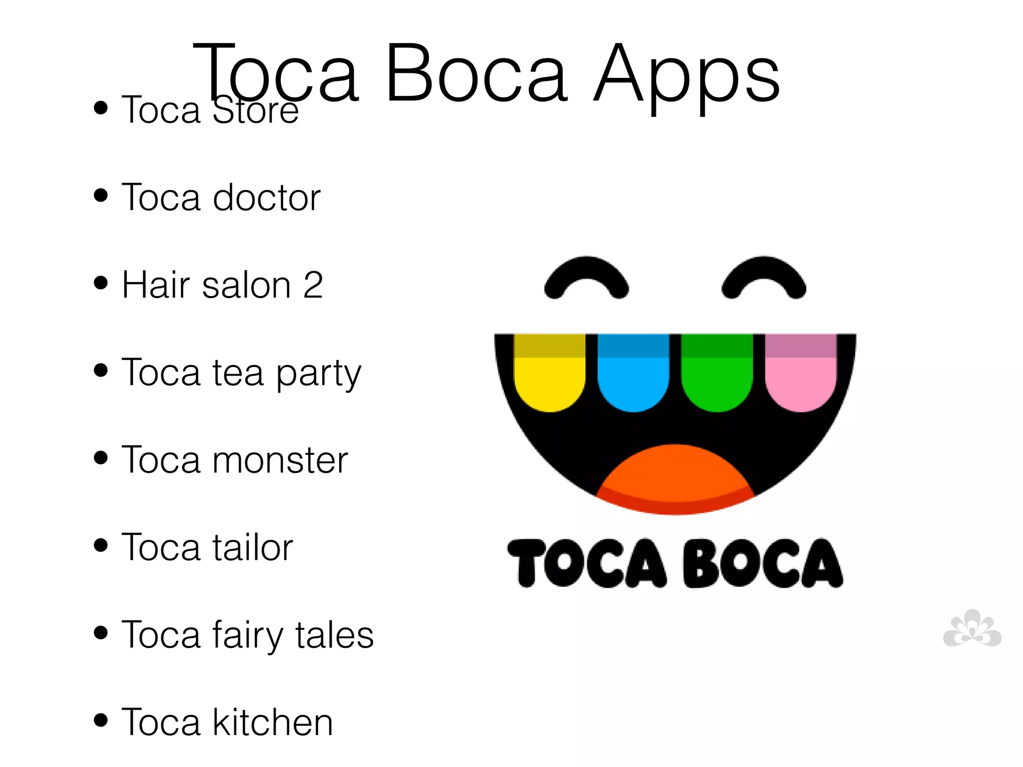 Toca Boca Apps
• Toca Store

• Toca doctor

• Hair salon 2

• Toca tea party

• Toca monster

• Toca tailor

• Toca fairy tales

• Toca kitchen
 
