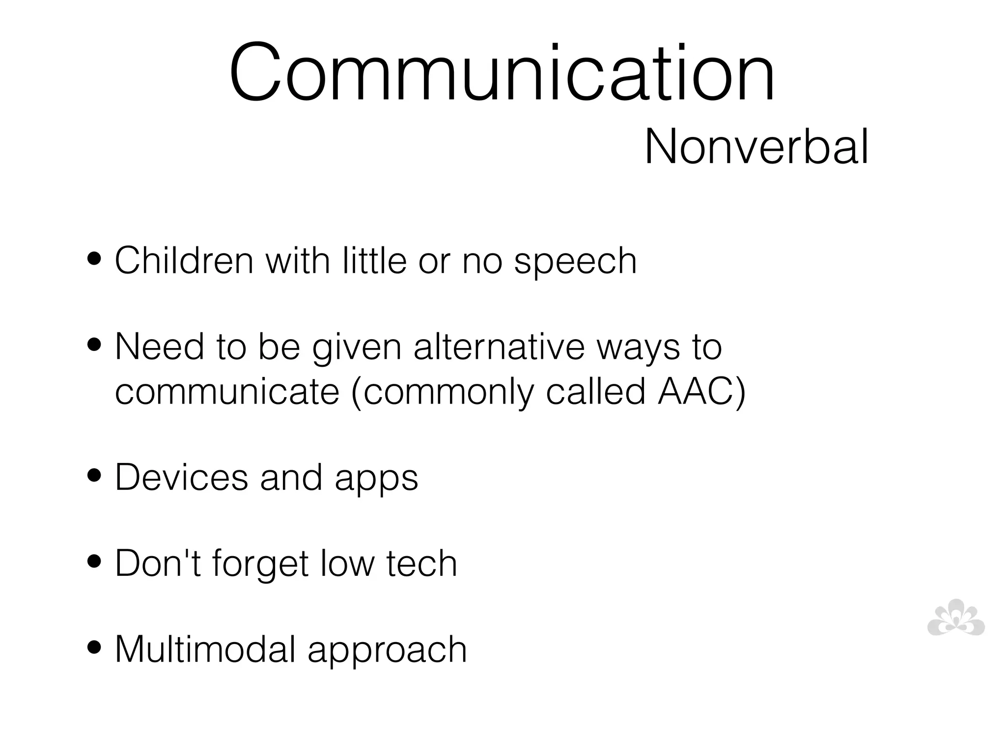 Communication
                                      Nonverbal

• Children with little or no speech

• Need to be given alternative ways to
  communicate (commonly called AAC)

• Devices and apps

• Don't forget low tech

• Multimodal approach
 