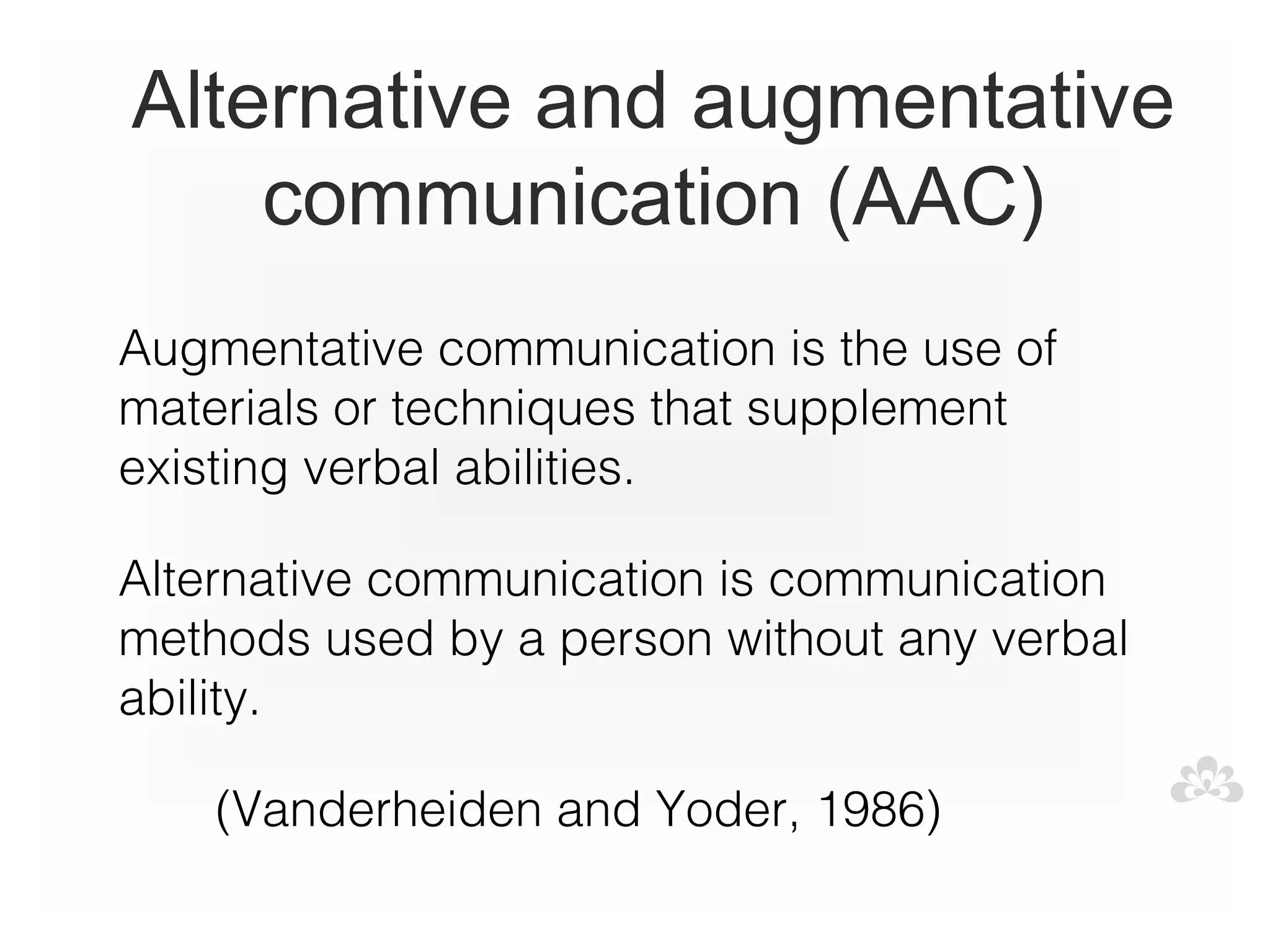 Alternative and augmentative
    communication (AAC)
Augmentative communication is the use of
materials or techniques that supplement
existing verbal abilities.

Alternative communication is communication
methods used by a person without any verbal
ability.

       (Vanderheiden and Yoder, 1986)
 
