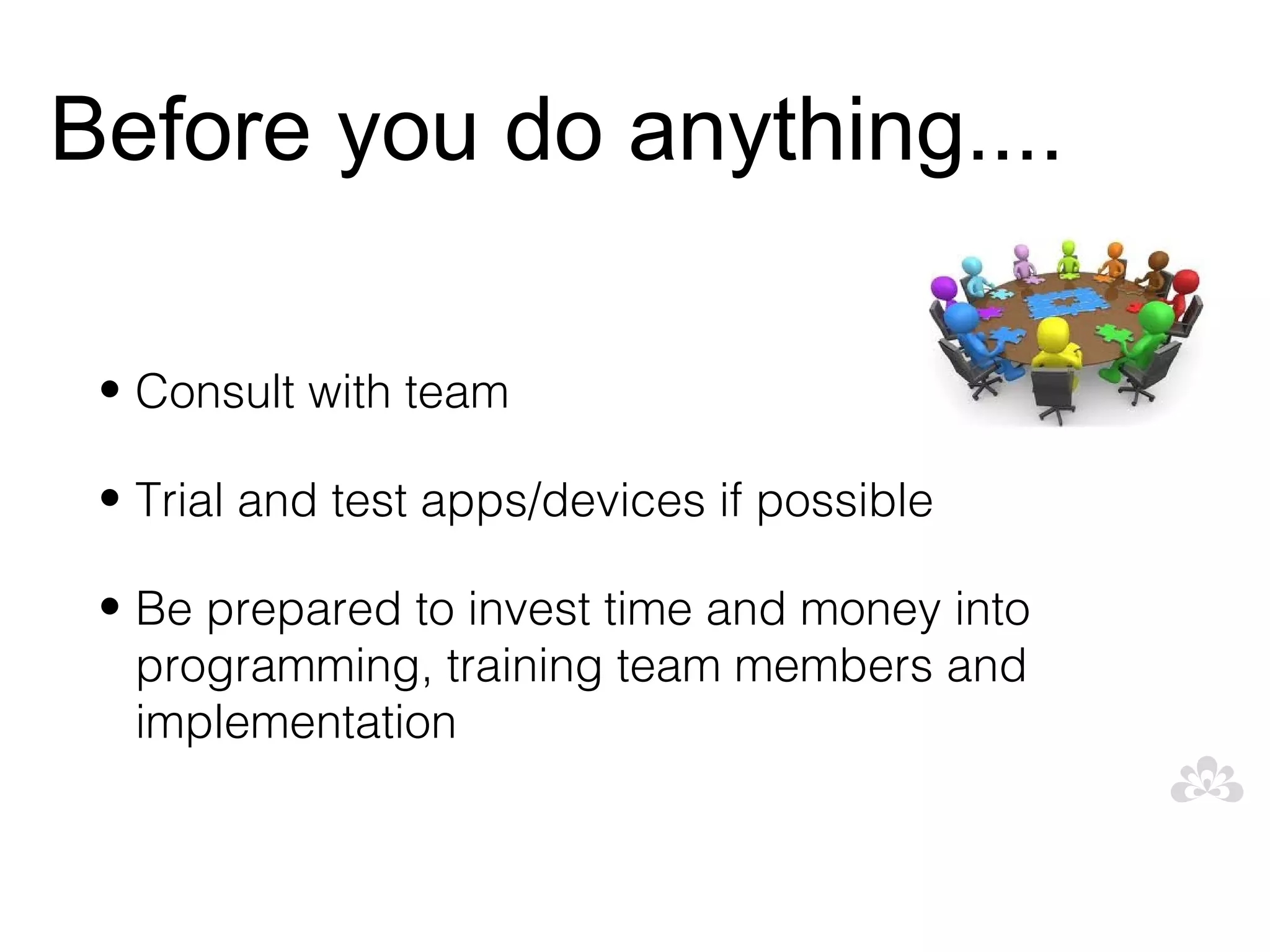 Before you do anything....

 • Consult with team

 • Trial and test apps/devices if possible

 • Be prepared to invest time and money into
   programming, training team members and
   implementation
 