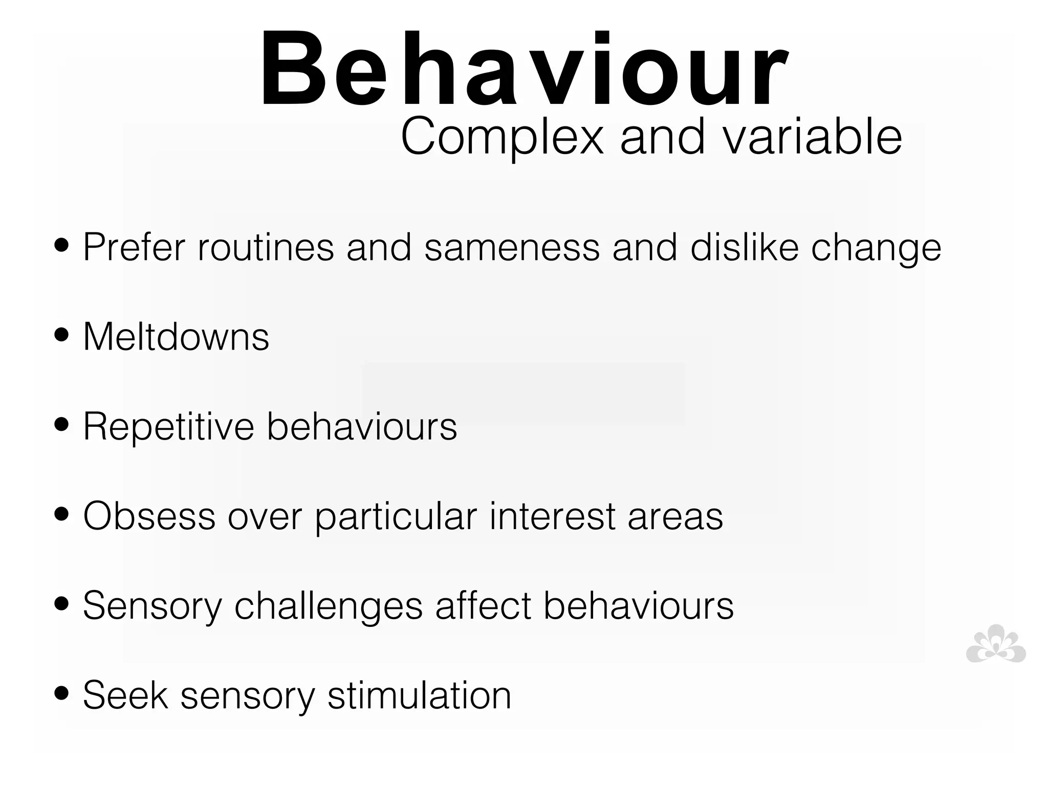 Behaviour
             Complex and variable

• Prefer routines and sameness and dislike change

• Meltdowns

• Repetitive behaviours

• Obsess over particular interest areas

• Sensory challenges affect behaviours

• Seek sensory stimulation
 