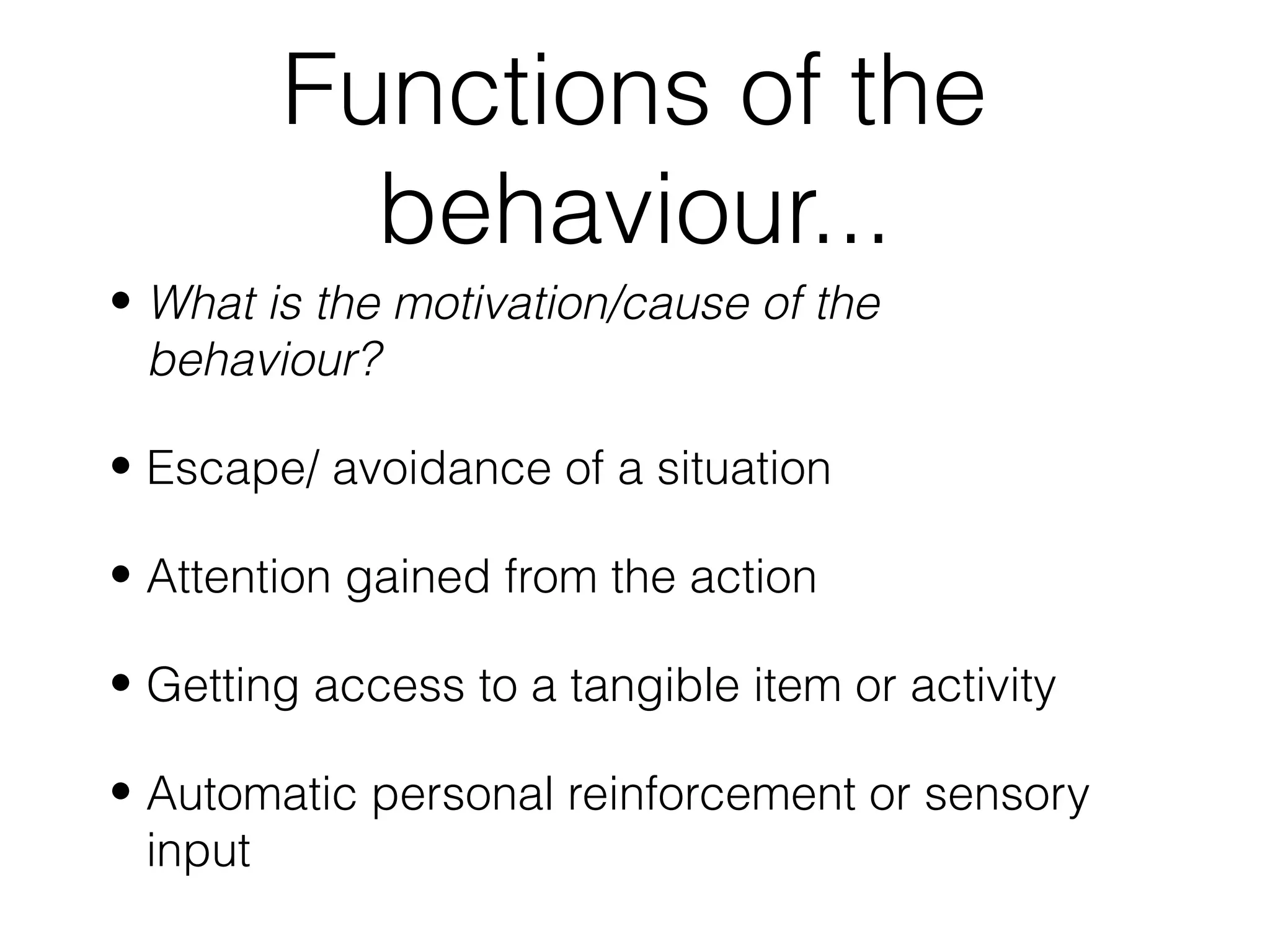 Functions of the
          behaviour...
• What is the motivation/cause of the
  behaviour?

• Escape/ avoidance of a situation

• Attention gained from the action

• Getting access to a tangible item or activity

• Automatic personal reinforcement or sensory
  input
 