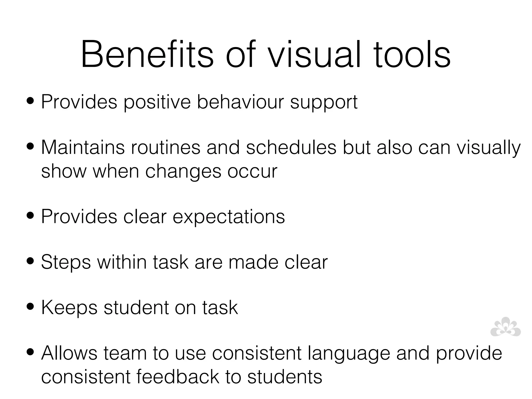 Benefits of visual tools
• Provides positive behaviour support

• Maintains routines and schedules but also can visually
  show when changes occur

• Provides clear expectations

• Steps within task are made clear

• Keeps student on task

• Allows team to use consistent language and provide
  consistent feedback to students
 