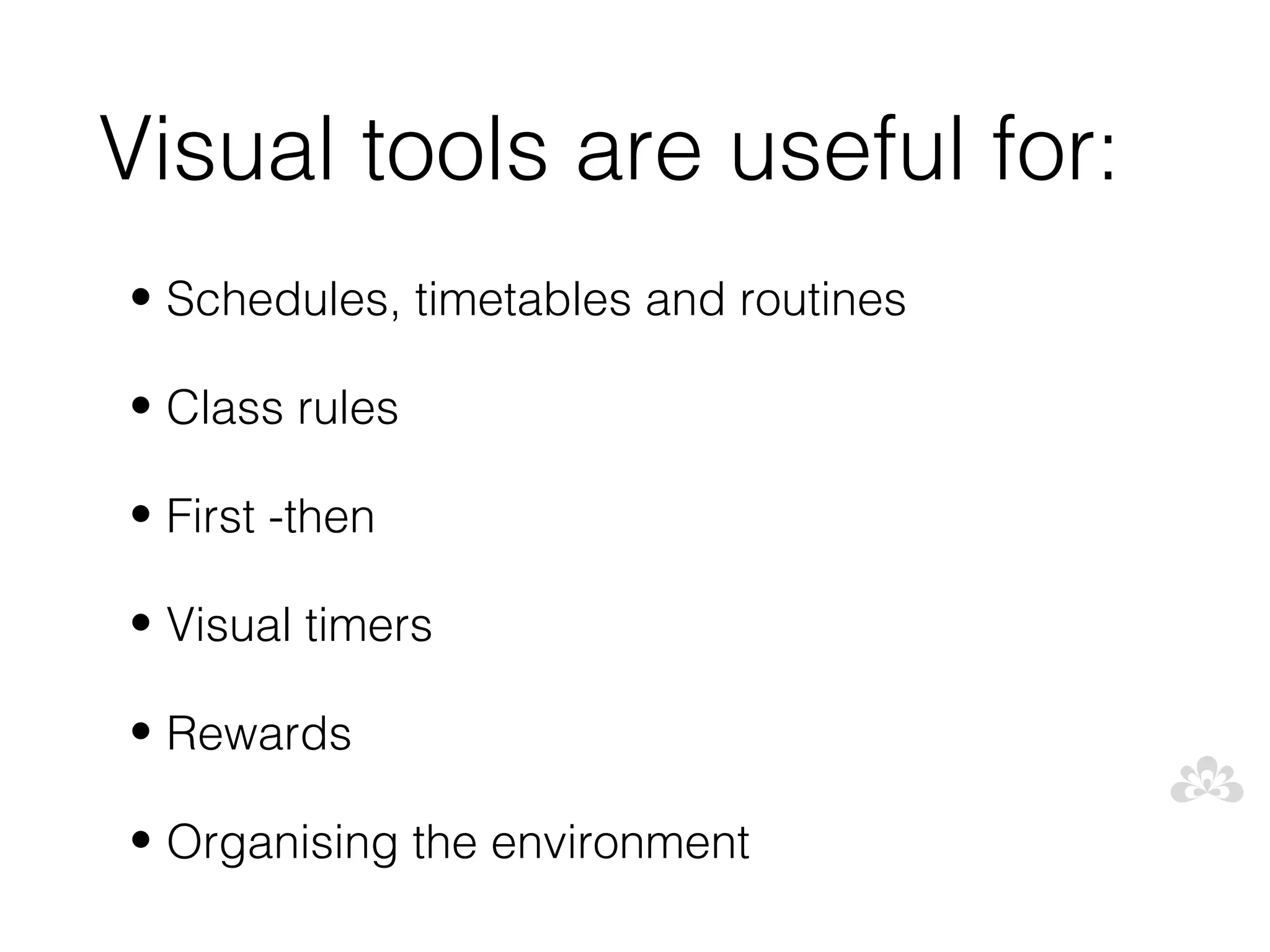 Visual tools are useful for:
• Schedules, timetables and routines

• Class rules

• First -then

• Visual timers

• Rewards

• Organising the environment
 