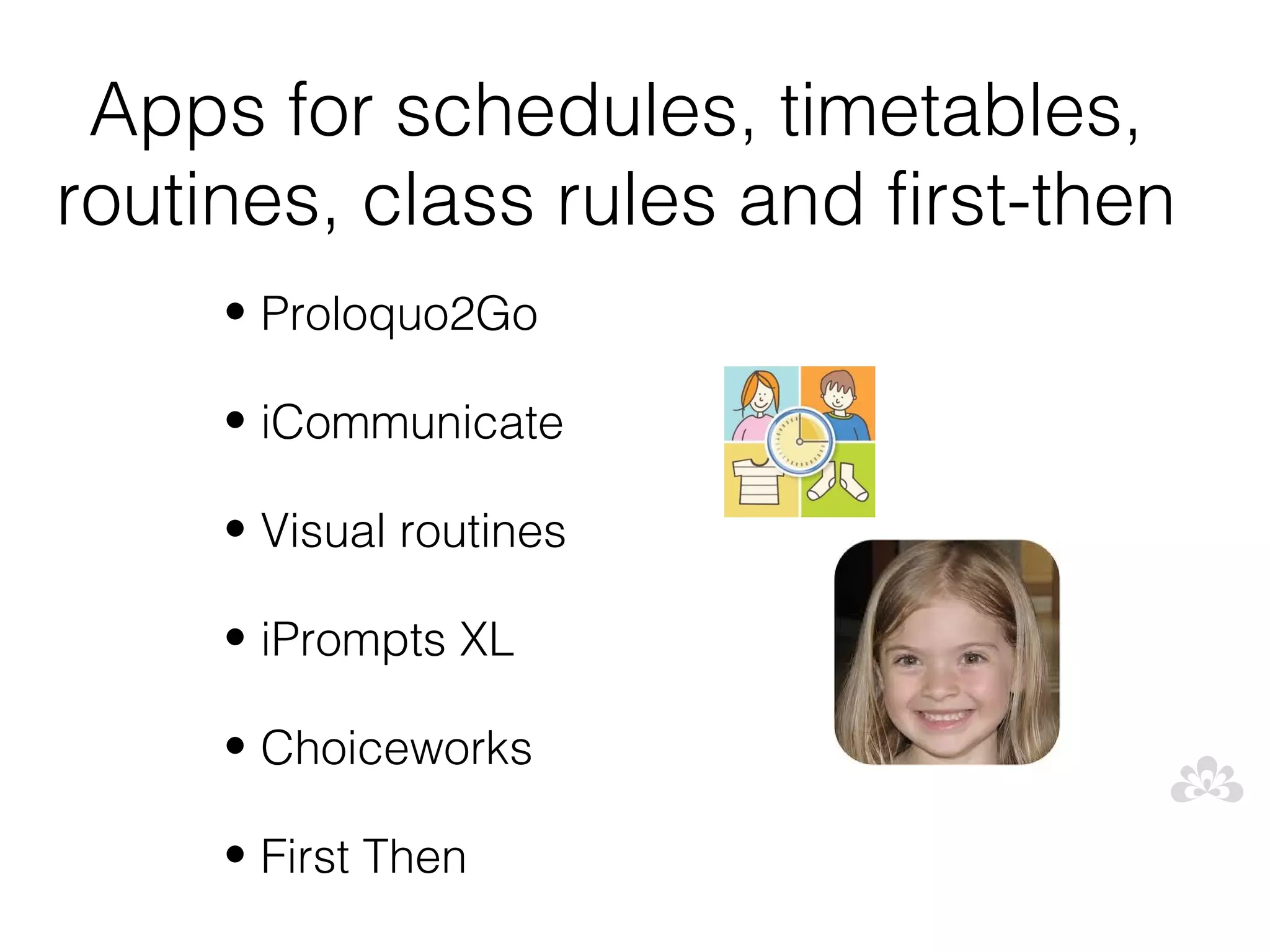 Apps for schedules, timetables,
routines, class rules and first-then
     • Proloquo2Go

     • iCommunicate

     • Visual routines

     • iPrompts XL

     • Choiceworks

     • First Then
 