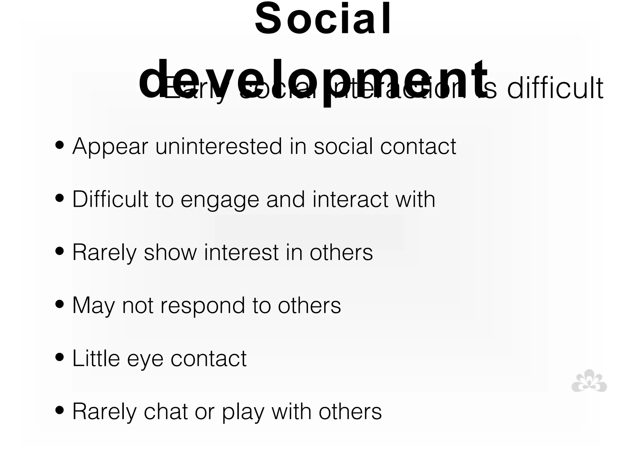 Social
        development difficult
         Early social interaction is
• Appear uninterested in social contact

• Difficult to engage and interact with

• Rarely show interest in others

• May not respond to others

• Little eye contact

• Rarely chat or play with others
 