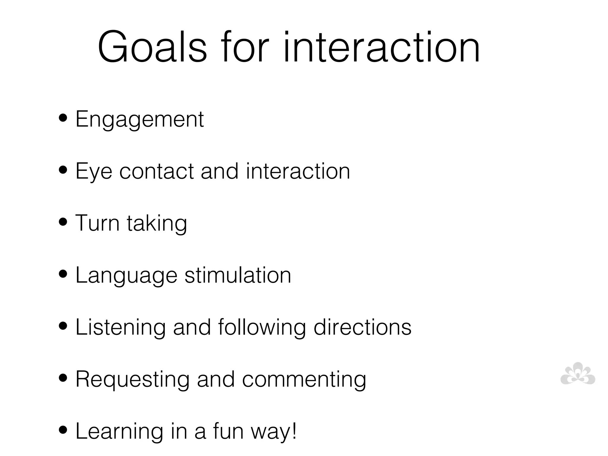 Goals for interaction
• Engagement

• Eye contact and interaction

• Turn taking

• Language stimulation

• Listening and following directions

• Requesting and commenting

• Learning in a fun way!
 