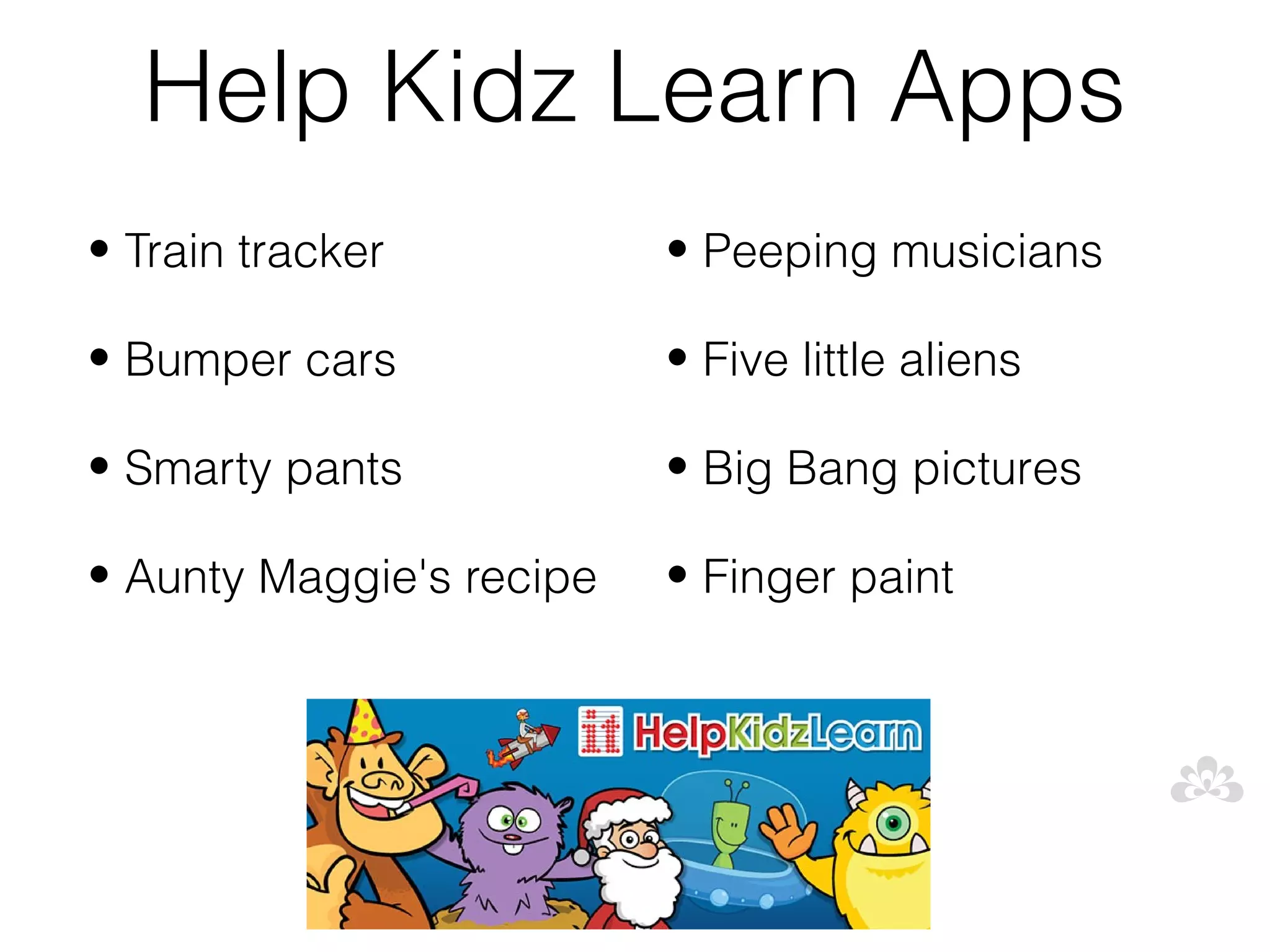 Help Kidz Learn Apps
• Train tracker           • Peeping musicians

• Bumper cars             • Five little aliens

• Smarty pants            • Big Bang pictures

• Aunty Maggie's recipe   • Finger paint
 