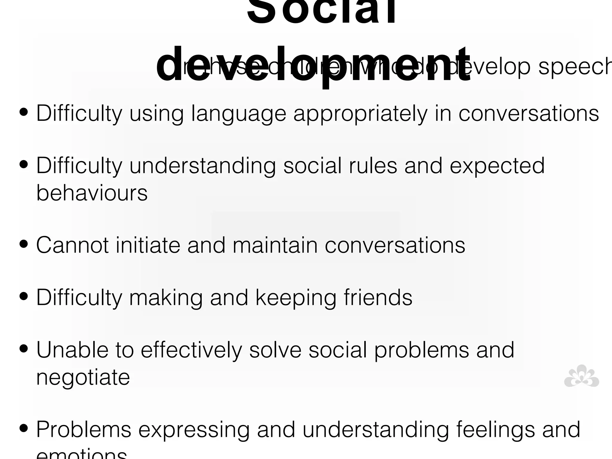 Social
             development speech
              In those children who do develop
• Difficulty using language appropriately in conversations

• Difficulty understanding social rules and expected
  behaviours

• Cannot initiate and maintain conversations

• Difficulty making and keeping friends

• Unable to effectively solve social problems and
  negotiate

• Problems expressing and understanding feelings and
 