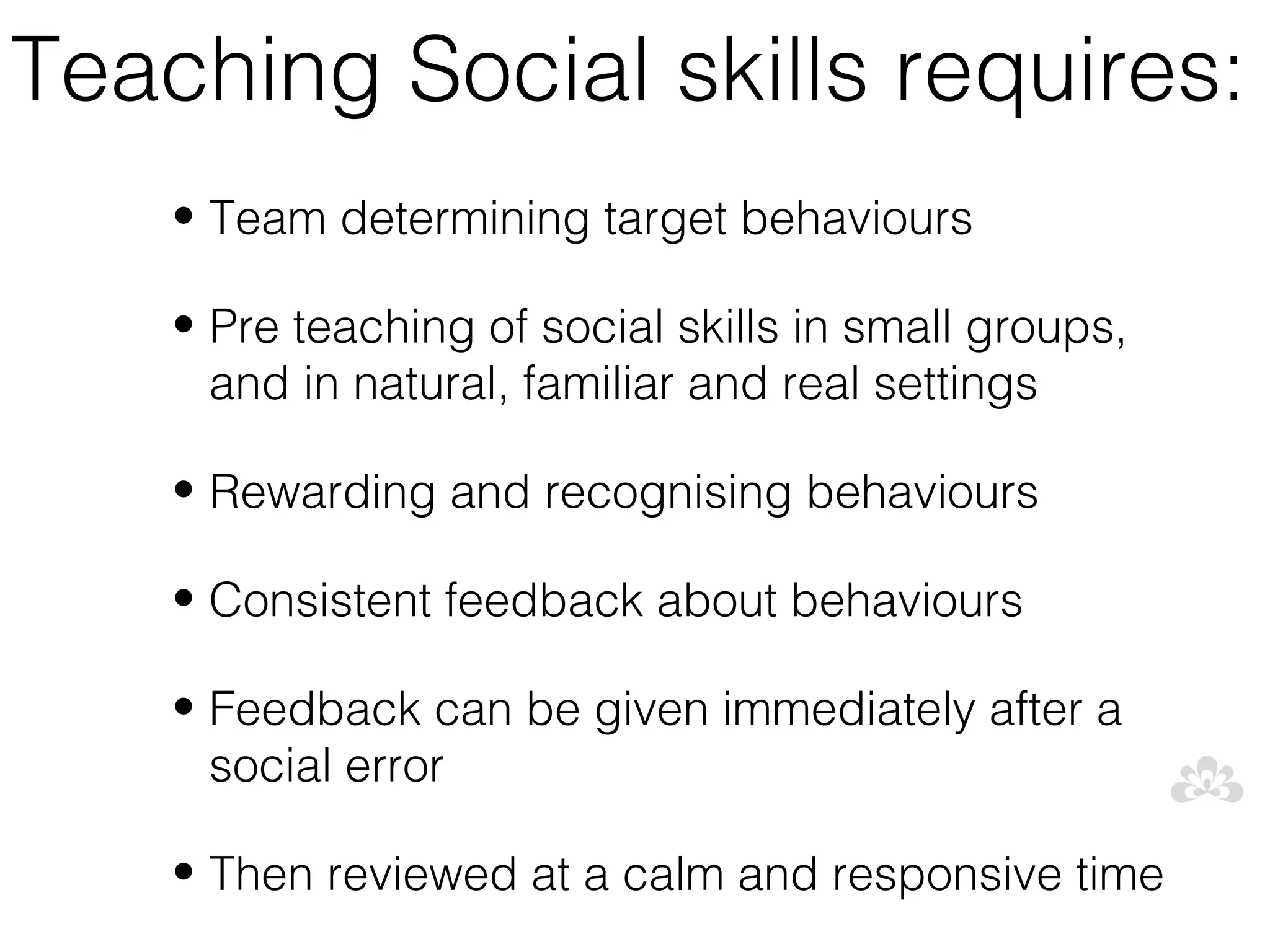 Teaching Social skills requires:
    • Team determining target behaviours

    • Pre teaching of social skills in small groups,
      and in natural, familiar and real settings

    • Rewarding and recognising behaviours

    • Consistent feedback about behaviours

    • Feedback can be given immediately after a
      social error

    • Then reviewed at a calm and responsive time
 