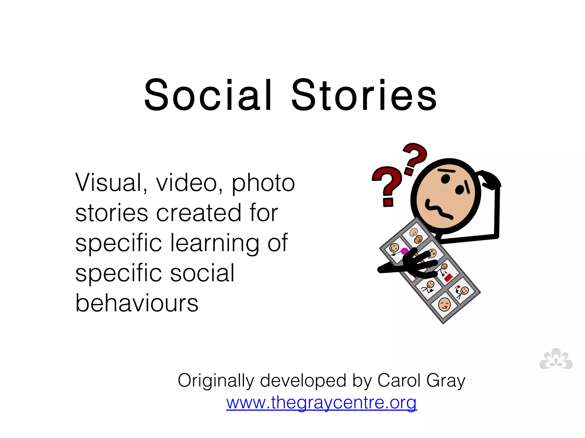 Social Stories
Visual, video, photo
stories created for
specific learning of
specific social
behaviours

         Originally developed by Carol Gray
               www.thegraycentre.org
 
