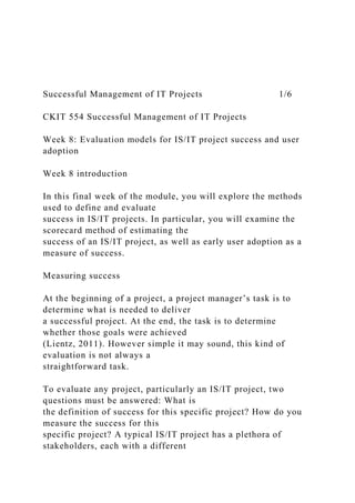 Successful Management of IT Projects 1/6
CKIT 554 Successful Management of IT Projects
Week 8: Evaluation models for IS/IT project success and user
adoption
Week 8 introduction
In this final week of the module, you will explore the methods
used to define and evaluate
success in IS/IT projects. In particular, you will examine the
scorecard method of estimating the
success of an IS/IT project, as well as early user adoption as a
measure of success.
Measuring success
At the beginning of a project, a project manager’s task is to
determine what is needed to deliver
a successful project. At the end, the task is to determine
whether those goals were achieved
(Lientz, 2011). However simple it may sound, this kind of
evaluation is not always a
straightforward task.
To evaluate any project, particularly an IS/IT project, two
questions must be answered: What is
the definition of success for this specific project? How do you
measure the success for this
specific project? A typical IS/IT project has a plethora of
stakeholders, each with a different
 