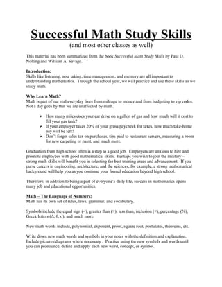 Successful Math Study Skills
                         (and most other classes as well)
This material has been summarized from the book Successful Math Study Skills by Paul D.
Nolting and William A. Savage.

Introduction:
Skills like listening, note taking, time management, and memory are all important to
understanding mathematics. Through the school year, we will practice and use these skills as we
study math.

Why Learn Math?
Math is part of our real everyday lives from mileage to money and from budgeting to zip codes.
Not a day goes by that we are unaffected by math.

        How many miles does your car drive on a gallon of gas and how much will it cost to
         fill your gas tank?
        If your employer takes 20% of your gross paycheck for taxes, how much take-home
         pay will be left?
        Don’t forget sales tax on purchases, tips paid to restaurant servers, measuring a room
         for new carpeting or paint, and much more.

Graduation from high school often is a step to a good job. Employers are anxious to hire and
promote employees with good mathematical skills. Perhaps you wish to join the military –
strong math skills will benefit you in selecting the best training areas and advancement. If you
purse careers in engineering, architecture, and the sciences, for example, a strong mathematical
background will help you as you continue your formal education beyond high school.

Therefore, in addition to being a part of everyone’s daily life, success in mathematics opens
many job and educational opportunities.

Math – The Language of Numbers:
Math has its own set of rules, laws, grammar, and vocabulary.

Symbols include the equal sign (=), greater than (>), less than, inclusion (<), percentage (%),
Greek letters (Δ, θ, σ), and much more

New math words include, polynomial, exponent, proof, square root, postulates, theorems, etc.

Write down new math words and symbols in your notes with the definition and explanation.
Include pictures/diagrams where necessary . Practice using the new symbols and words until
you can pronounce, define and apply each new word, concept, or symbol.
 