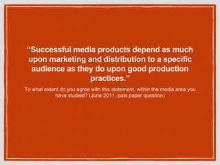 “Successful media products depend as much
upon marketing and distribution to a specific
audience as they do upon good production
practices.”
To what extent do you agree with this statement, within the media area you
have studied? (June 2011, past paper question)
 