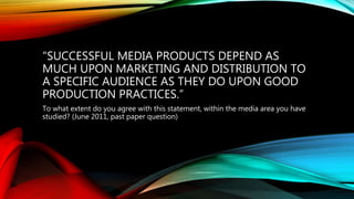 “SUCCESSFUL MEDIA PRODUCTS DEPEND AS
MUCH UPON MARKETING AND DISTRIBUTION TO
A SPECIFIC AUDIENCE AS THEY DO UPON GOOD
PRODUCTION PRACTICES.”
To what extent do you agree with this statement, within the media area you have
studied? (June 2011, past paper question)
 