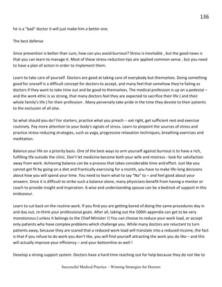 136
Successful Medical Practice – Winning Strategies for Doctors
he is a "bad" doctor it will just make him a better one.
The best defense
Since prevention is better than cure, how can you avoid burnout? Stress is inevitable , but the good news is
that you can learn to manage it. Most of these stress-reduction tips are applied common sense , but you need
to have a plan of action in order to implement them.
Learn to take care of yourself. Doctors are good at taking care of everybody but themselves. Doing something
good for oneself is a difficult concept for doctors to accept, and many feel that somehow they're failing as
doctors if they want to take time out and be good to themselves. The medical profession is up on a pedestal –
and the work ethic is so strong, that many doctors feel they are expected to sacrifice their life ( and their
whole family's life ) for their profession . Many perversely take pride in the time they devote to their patients
to the exclusion of all else.
So what should you do? For starters, practice what you preach -- eat right, get sufficient rest and exercise
routinely. Pay more attention to your body's signals of stress. Learn to pinpoint the sources of stress and
practice stress-reducing strategies, such as yoga, progressive relaxation techniques, breathing exercises and
meditation.
Balance your life on a priority basis. One of the best ways to arm yourself against burnout is to have a rich,
fulfilling life outside the clinic. Don’t let medicine become both your wife and mistress - look for satisfaction
away from work. Achieving balance can be a process that takes considerable time and effort. Just like you
cannot get fit by going on a diet and frantically exercising for a month, you have to make life-long decisions
about how you will spend your time. You need to learn what to say “No” to – and feel good about your
answers. Since it is difficult to strike such a balance alone, many physicians benefit from having a mentor or
coach to provide insight and inspiration. A wise and understanding spouse can be a bedrock of support in this
endeavour.
Learn to cut back on the routine work. If you find you are getting bored of doing the same procedures day in
and day out, re-think your professional goals. After all, taking out the 500th appendix can get to be very
monotonous ( unless it belongs to the Chief Minister !) You can choose to reduce your work load, or accept
only patients who have complex problems which challenge you. While many doctors are reluctant to turn
patients away, because they are scared that a reduced work-load will translate into a reduced income, the fact
is that if you refuse to do work you don’t like, you will find yourself attracting the work you do like – and this
will actually improve your efficiency – and your bottomline as well !
Develop a strong support system. Doctors have a hard time reaching out for help because they do not like to
 