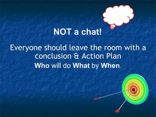 NOT a chat! Everyone should leave the room with a conclusion & Action Plan Who  will do  What  by  When . 