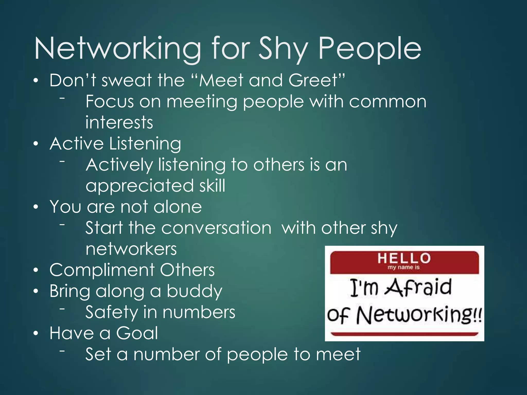Networking for Shy People
• Don’t sweat the “Meet and Greet”
⁻ Focus on meeting people with common
interests
• Active Listening
⁻ Actively listening to others is an
appreciated skill
• You are not alone
⁻ Start the conversation with other shy
networkers
• Compliment Others
• Bring along a buddy
⁻ Safety in numbers
• Have a Goal
⁻ Set a number of people to meet
 