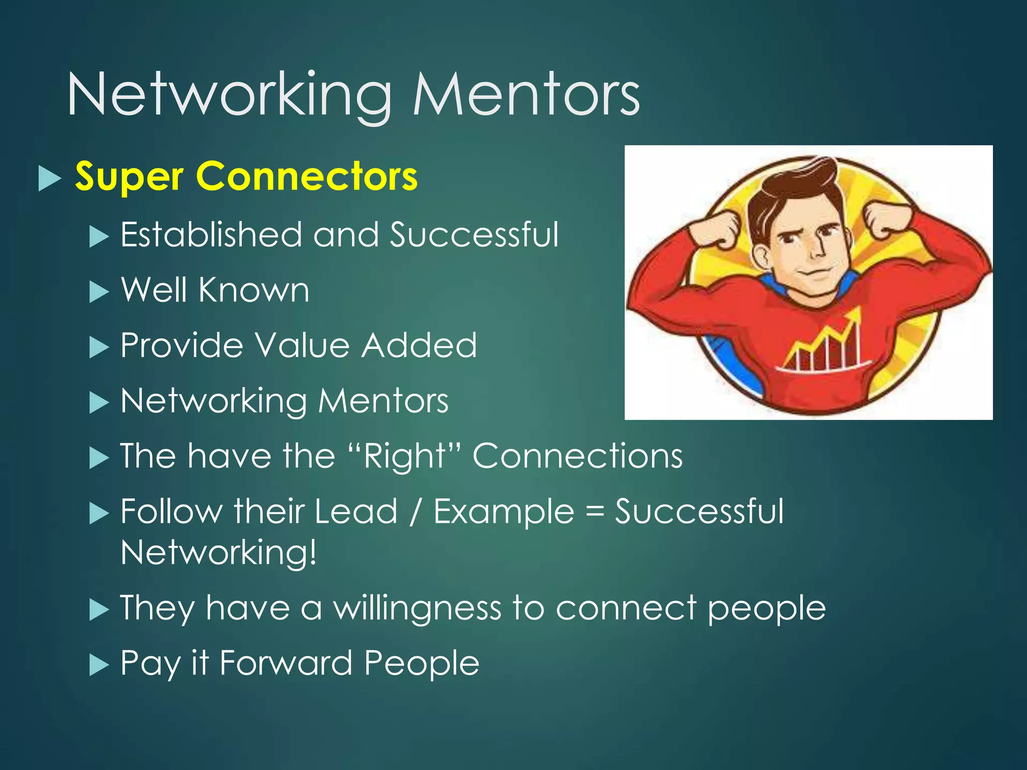 Networking Mentors
 Super Connectors
 Established and Successful
 Well Known
 Provide Value Added
 Networking Mentors
 The have the “Right” Connections
 Follow their Lead / Example = Successful
Networking!
 They have a willingness to connect people
 Pay it Forward People
 