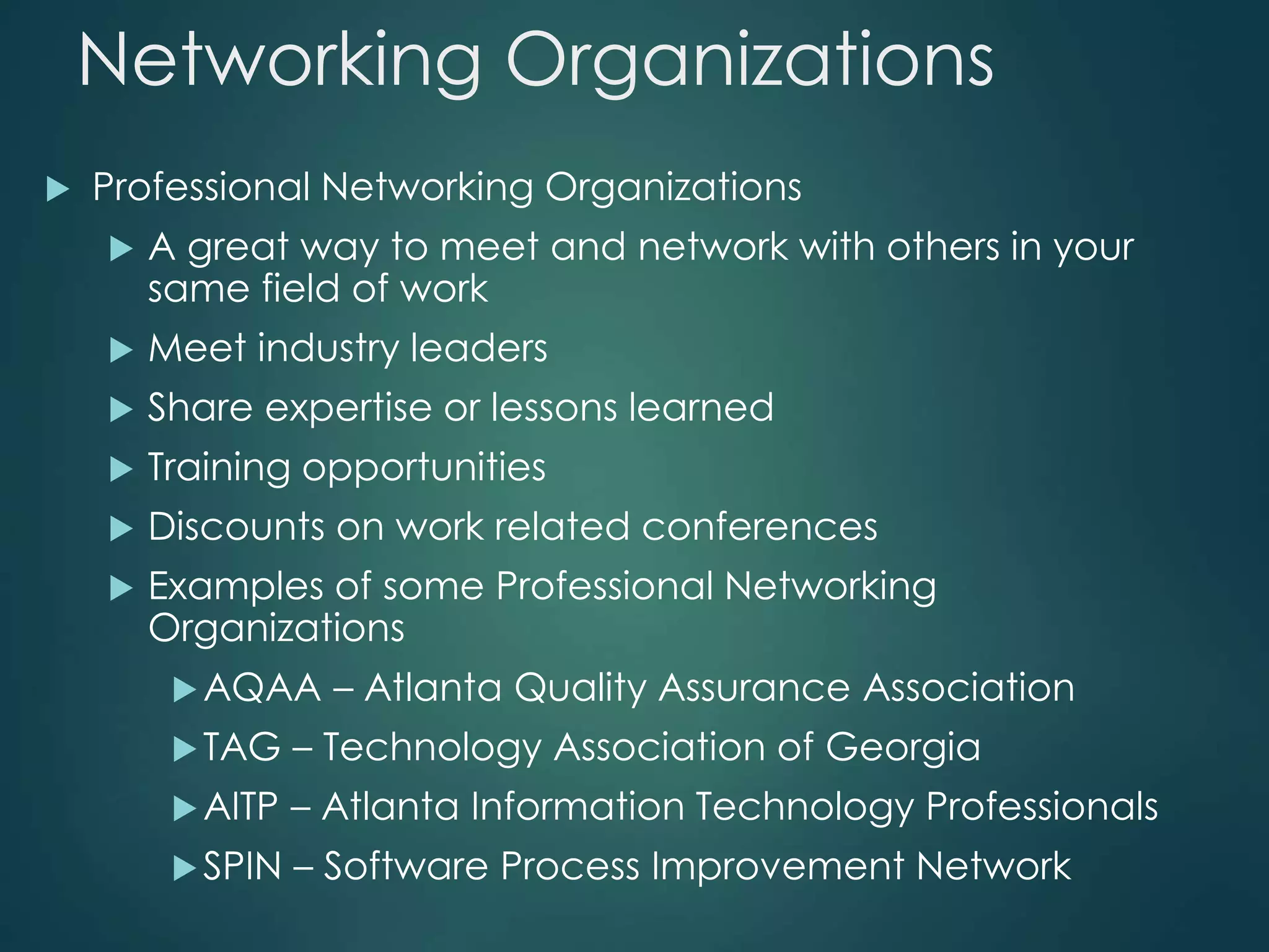 Networking Organizations
 Professional Networking Organizations
 A great way to meet and network with others in your
same field of work
 Meet industry leaders
 Share expertise or lessons learned
 Training opportunities
 Discounts on work related conferences
 Examples of some Professional Networking
Organizations
AQAA – Atlanta Quality Assurance Association
TAG – Technology Association of Georgia
AITP – Atlanta Information Technology Professionals
SPIN – Software Process Improvement Network
 