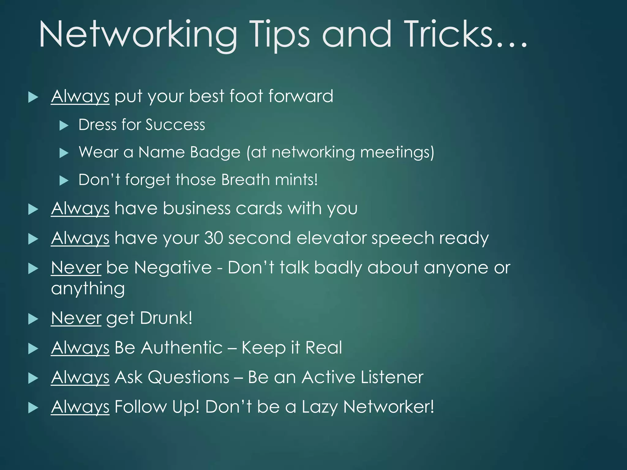 Networking Tips and Tricks…
 Always put your best foot forward
 Dress for Success
 Wear a Name Badge (at networking meetings)
 Don’t forget those Breath mints!
 Always have business cards with you
 Always have your 30 second elevator speech ready
 Never be Negative - Don’t talk badly about anyone or
anything
 Never get Drunk!
 Always Be Authentic – Keep it Real
 Always Ask Questions – Be an Active Listener
 Always Follow Up! Don’t be a Lazy Networker!
 