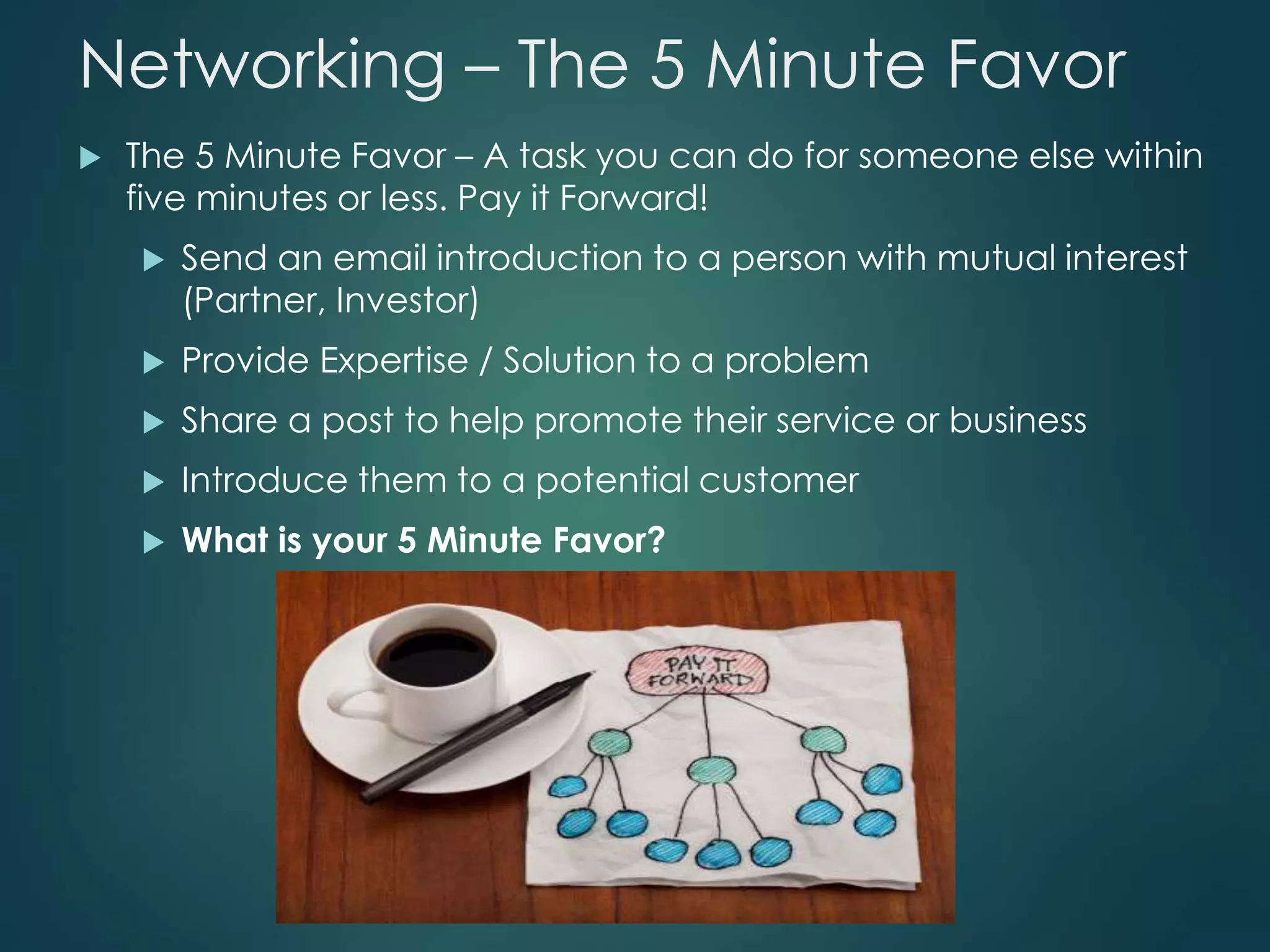Networking – The 5 Minute Favor
 The 5 Minute Favor – A task you can do for someone else within
five minutes or less. Pay it Forward!
 Send an email introduction to a person with mutual interest
(Partner, Investor)
 Provide Expertise / Solution to a problem
 Share a post to help promote their service or business
 Introduce them to a potential customer
 What is your 5 Minute Favor?
 