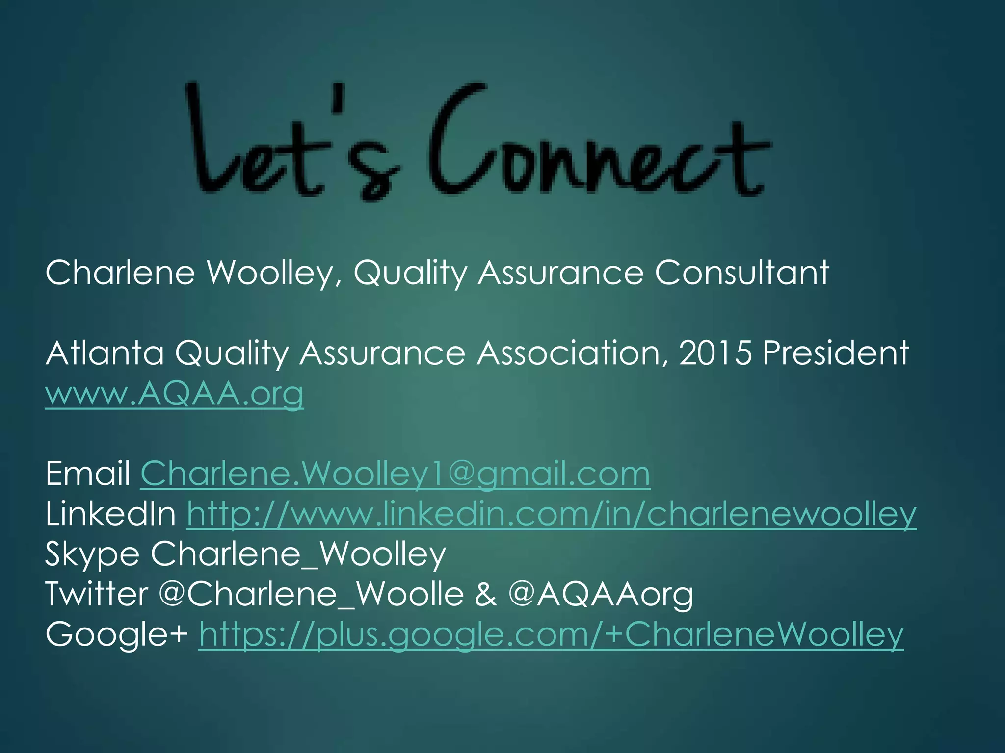 Charlene Woolley, Quality Assurance Consultant
Atlanta Quality Assurance Association, 2015 President
www.AQAA.org
Email Charlene.Woolley1@gmail.com
LinkedIn http://www.linkedin.com/in/charlenewoolley
Skype Charlene_Woolley
Twitter @Charlene_Woolle & @AQAAorg
Google+ https://plus.google.com/+CharleneWoolley
 