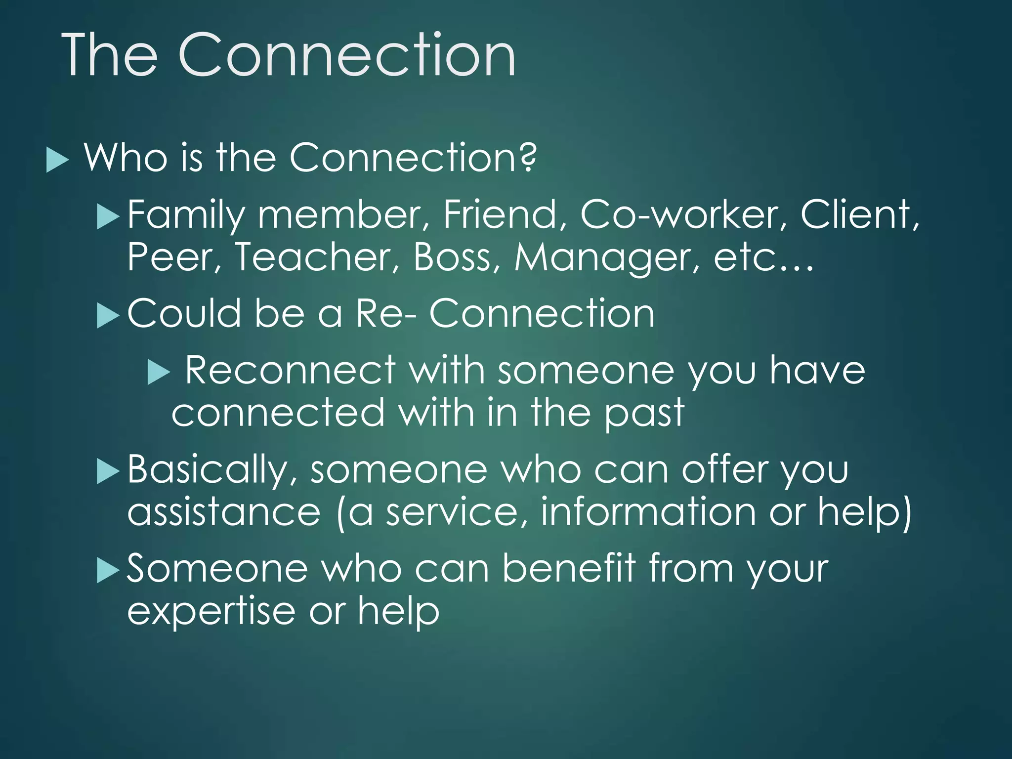 The Connection
 Who is the Connection?
Family member, Friend, Co-worker, Client,
Peer, Teacher, Boss, Manager, etc…
Could be a Re- Connection
 Reconnect with someone you have
connected with in the past
Basically, someone who can offer you
assistance (a service, information or help)
Someone who can benefit from your
expertise or help
 